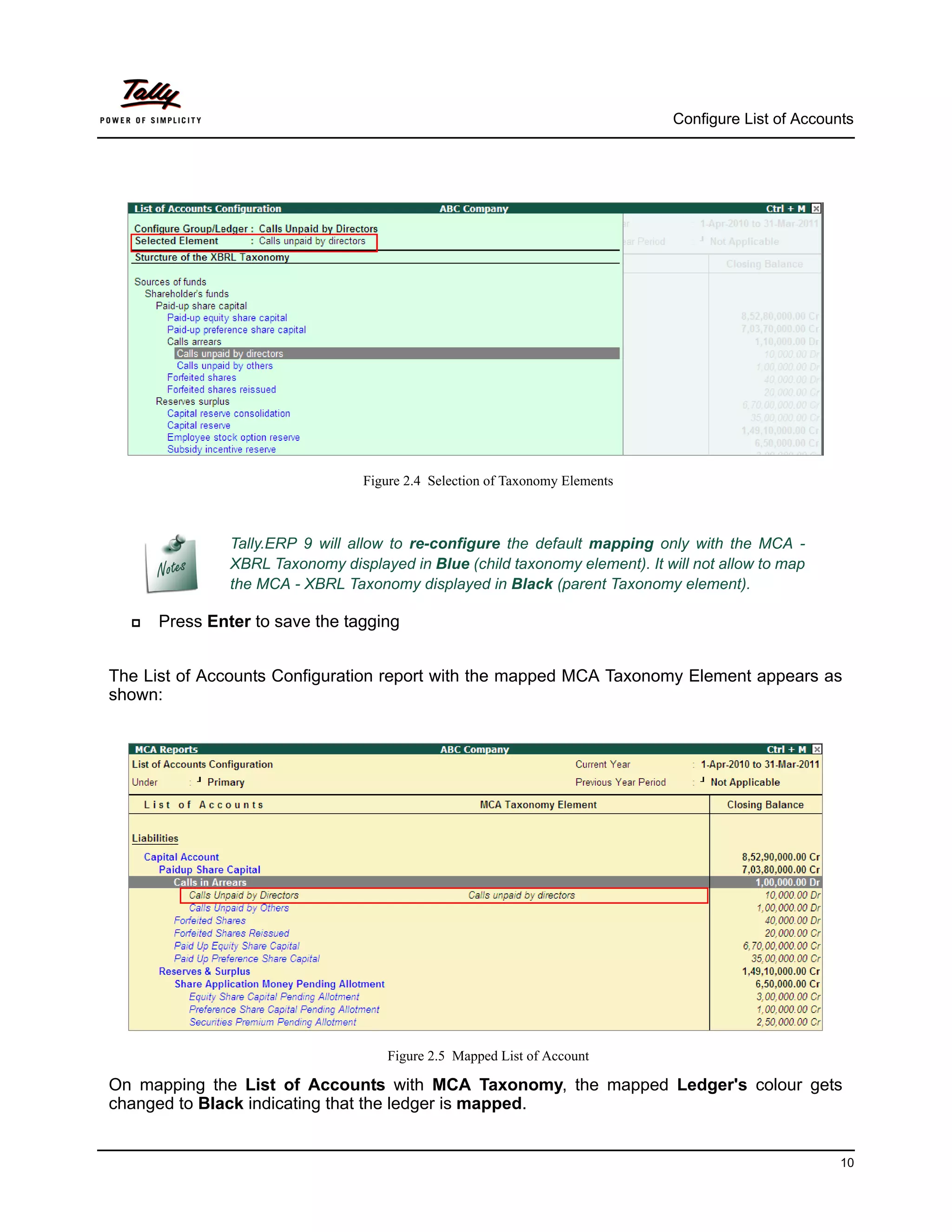 Configure List of Accounts




                                 Figure 2.4 Selection of Taxonomy Elements



               Tally.ERP 9 will allow to re-configure the default mapping only with the MCA -
               XBRL Taxonomy displayed in Blue (child taxonomy element). It will not allow to map
               the MCA - XBRL Taxonomy displayed in Black (parent Taxonomy element).

     Press Enter to save the tagging


The List of Accounts Configuration report with the mapped MCA Taxonomy Element appears as
shown:




                                     Figure 2.5 Mapped List of Account

On mapping the List of Accounts with MCA Taxonomy, the mapped Ledger's colour gets
changed to Black indicating that the ledger is mapped.


                                                                                                      10
 