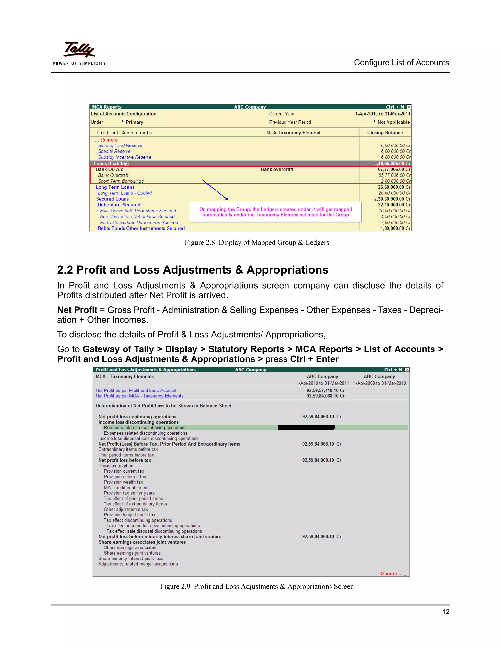 Configure List of Accounts




                                 Figure 2.8 Display of Mapped Group & Ledgers


2.2 Profit and Loss Adjustments & Appropriations
In Profit and Loss Adjustments & Appropriations screen company can disclose the details of
Profits distributed after Net Profit is arrived.
Net Profit = Gross Profit - Administration & Selling Expenses - Other Expenses - Taxes - Depreci-
ation + Other Incomes.
To disclose the details of Profit & Loss Adjustments/ Appropriations,
Go to Gateway of Tally > Display > Statutory Reports > MCA Reports > List of Accounts >
Profit and Loss Adjustments & Appropriations > press Ctrl + Enter




                          Figure 2.9 Profit and Loss Adjustments & Appropriations Screen


                                                                                                                   12
 