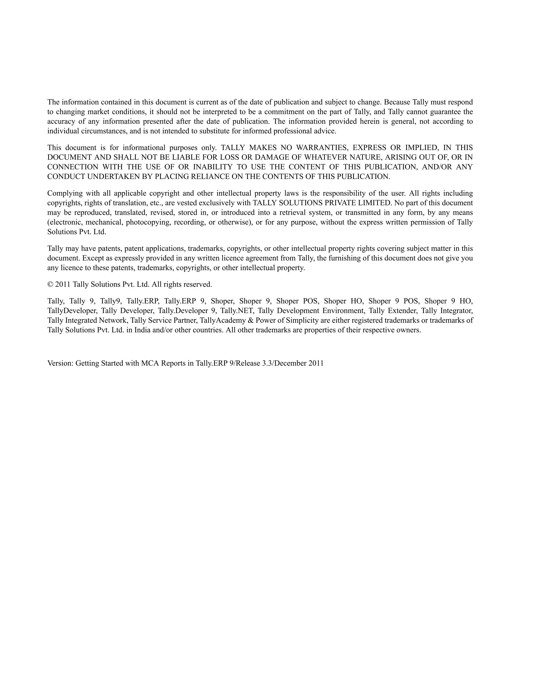 The information contained in this document is current as of the date of publication and subject to change. Because Tally must respond
to changing market conditions, it should not be interpreted to be a commitment on the part of Tally, and Tally cannot guarantee the
accuracy of any information presented after the date of publication. The information provided herein is general, not according to
individual circumstances, and is not intended to substitute for informed professional advice.

This document is for informational purposes only. TALLY MAKES NO WARRANTIES, EXPRESS OR IMPLIED, IN THIS
DOCUMENT AND SHALL NOT BE LIABLE FOR LOSS OR DAMAGE OF WHATEVER NATURE, ARISING OUT OF, OR IN
CONNECTION WITH THE USE OF OR INABILITY TO USE THE CONTENT OF THIS PUBLICATION, AND/OR ANY
CONDUCT UNDERTAKEN BY PLACING RELIANCE ON THE CONTENTS OF THIS PUBLICATION.

Complying with all applicable copyright and other intellectual property laws is the responsibility of the user. All rights including
copyrights, rights of translation, etc., are vested exclusively with TALLY SOLUTIONS PRIVATE LIMITED. No part of this document
may be reproduced, translated, revised, stored in, or introduced into a retrieval system, or transmitted in any form, by any means
(electronic, mechanical, photocopying, recording, or otherwise), or for any purpose, without the express written permission of Tally
Solutions Pvt. Ltd.

Tally may have patents, patent applications, trademarks, copyrights, or other intellectual property rights covering subject matter in this
document. Except as expressly provided in any written licence agreement from Tally, the furnishing of this document does not give you
any licence to these patents, trademarks, copyrights, or other intellectual property.

© 2011 Tally Solutions Pvt. Ltd. All rights reserved.

Tally, Tally 9, Tally9, Tally.ERP, Tally.ERP 9, Shoper, Shoper 9, Shoper POS, Shoper HO, Shoper 9 POS, Shoper 9 HO,
TallyDeveloper, Tally Developer, Tally.Developer 9, Tally.NET, Tally Development Environment, Tally Extender, Tally Integrator,
Tally Integrated Network, Tally Service Partner, TallyAcademy & Power of Simplicity are either registered trademarks or trademarks of
Tally Solutions Pvt. Ltd. in India and/or other countries. All other trademarks are properties of their respective owners.



Version: Getting Started with MCA Reports in Tally.ERP 9/Release 3.3/December 2011
 