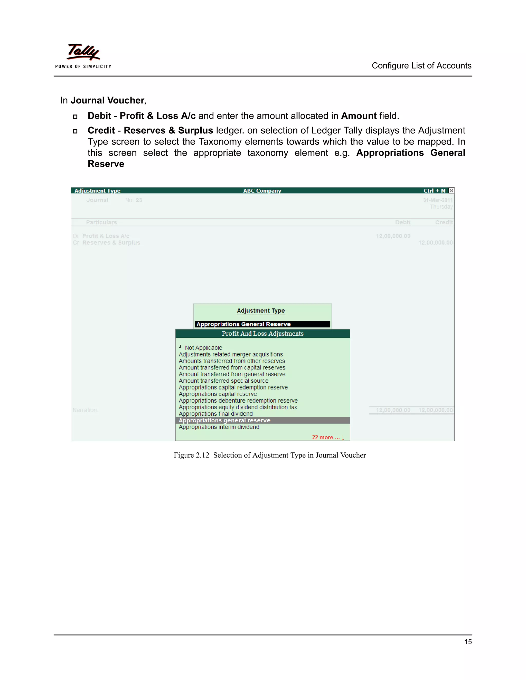 Configure List of Accounts



In Journal Voucher,
     Debit - Profit & Loss A/c and enter the amount allocated in Amount field.
     Credit - Reserves & Surplus ledger. on selection of Ledger Tally displays the Adjustment
      Type screen to select the Taxonomy elements towards which the value to be mapped. In
      this screen select the appropriate taxonomy element e.g. Appropriations General
      Reserve




                          Figure 2.12 Selection of Adjustment Type in Journal Voucher




                                                                                                                15
 