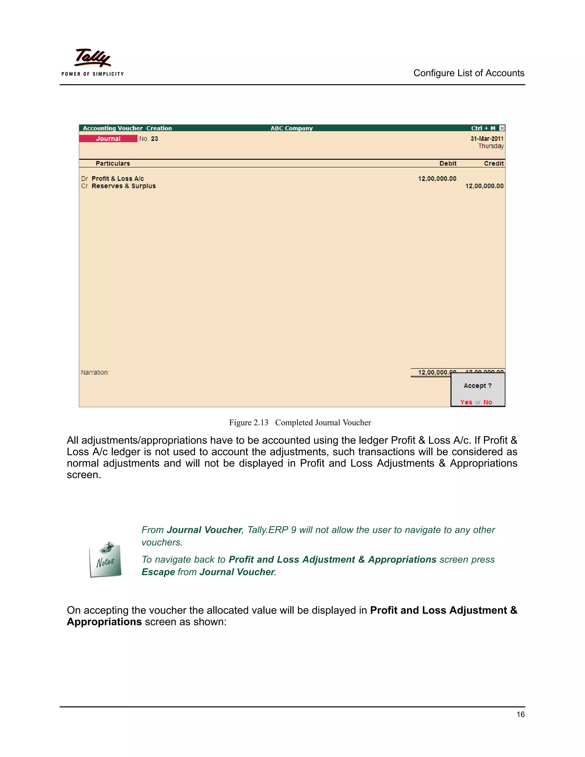 Configure List of Accounts




                                    Figure 2.13 Completed Journal Voucher

All adjustments/appropriations have to be accounted using the ledger Profit & Loss A/c. If Profit &
Loss A/c ledger is not used to account the adjustments, such transactions will be considered as
normal adjustments and will not be displayed in Profit and Loss Adjustments & Appropriations
screen.




                From Journal Voucher, Tally.ERP 9 will not allow the user to navigate to any other
                vouchers.
                To navigate back to Profit and Loss Adjustment & Appropriations screen press
                Escape from Journal Voucher.



On accepting the voucher the allocated value will be displayed in Profit and Loss Adjustment &
Appropriations screen as shown:




                                                                                                       16
 