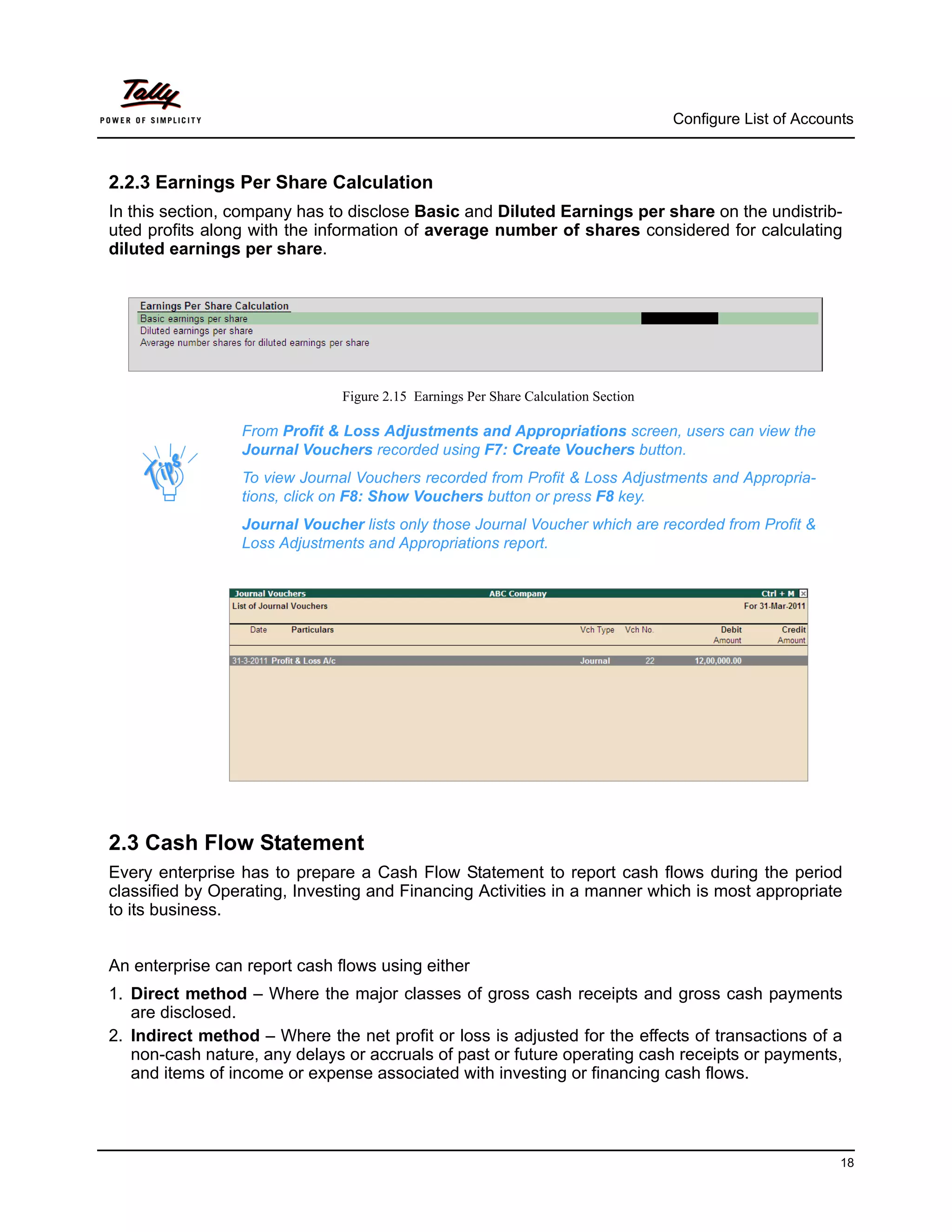 Configure List of Accounts



2.2.3 Earnings Per Share Calculation
In this section, company has to disclose Basic and Diluted Earnings per share on the undistrib-
uted profits along with the information of average number of shares considered for calculating
diluted earnings per share.




                               Figure 2.15 Earnings Per Share Calculation Section

                 From Profit & Loss Adjustments and Appropriations screen, users can view the
                 Journal Vouchers recorded using F7: Create Vouchers button.
                 To view Journal Vouchers recorded from Profit & Loss Adjustments and Appropria-
                 tions, click on F8: Show Vouchers button or press F8 key.
                 Journal Voucher lists only those Journal Voucher which are recorded from Profit &
                 Loss Adjustments and Appropriations report.




2.3 Cash Flow Statement
Every enterprise has to prepare a Cash Flow Statement to report cash flows during the period
classified by Operating, Investing and Financing Activities in a manner which is most appropriate
to its business.


An enterprise can report cash flows using either
1. Direct method – Where the major classes of gross cash receipts and gross cash payments
   are disclosed.
2. Indirect method – Where the net profit or loss is adjusted for the effects of transactions of a
   non-cash nature, any delays or accruals of past or future operating cash receipts or payments,
   and items of income or expense associated with investing or financing cash flows.




                                                                                                            18
 