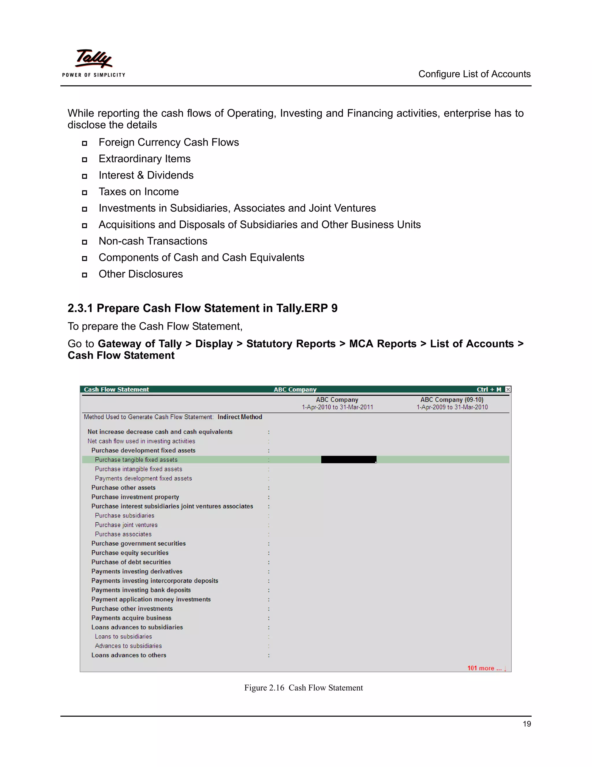 Configure List of Accounts



While reporting the cash flows of Operating, Investing and Financing activities, enterprise has to
disclose the details
     Foreign Currency Cash Flows
     Extraordinary Items
     Interest & Dividends
     Taxes on Income
     Investments in Subsidiaries, Associates and Joint Ventures
     Acquisitions and Disposals of Subsidiaries and Other Business Units
     Non-cash Transactions
     Components of Cash and Cash Equivalents
     Other Disclosures


2.3.1 Prepare Cash Flow Statement in Tally.ERP 9
To prepare the Cash Flow Statement,
Go to Gateway of Tally > Display > Statutory Reports > MCA Reports > List of Accounts >
Cash Flow Statement




                                      Figure 2.16 Cash Flow Statement



                                                                                                   19
 
