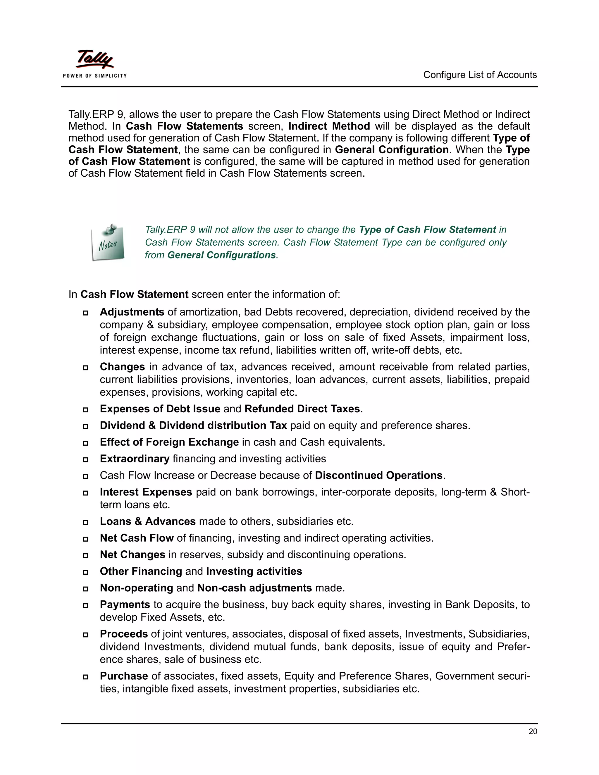 Configure List of Accounts



Tally.ERP 9, allows the user to prepare the Cash Flow Statements using Direct Method or Indirect
Method. In Cash Flow Statements screen, Indirect Method will be displayed as the default
method used for generation of Cash Flow Statement. If the company is following different Type of
Cash Flow Statement, the same can be configured in General Configuration. When the Type
of Cash Flow Statement is configured, the same will be captured in method used for generation
of Cash Flow Statement field in Cash Flow Statements screen.




                Tally.ERP 9 will not allow the user to change the Type of Cash Flow Statement in
                Cash Flow Statements screen. Cash Flow Statement Type can be configured only
                from General Configurations.



In Cash Flow Statement screen enter the information of:
     Adjustments of amortization, bad Debts recovered, depreciation, dividend received by the
      company & subsidiary, employee compensation, employee stock option plan, gain or loss
      of foreign exchange fluctuations, gain or loss on sale of fixed Assets, impairment loss,
      interest expense, income tax refund, liabilities written off, write-off debts, etc.
     Changes in advance of tax, advances received, amount receivable from related parties,
      current liabilities provisions, inventories, loan advances, current assets, liabilities, prepaid
      expenses, provisions, working capital etc.
     Expenses of Debt Issue and Refunded Direct Taxes.
     Dividend & Dividend distribution Tax paid on equity and preference shares.
     Effect of Foreign Exchange in cash and Cash equivalents.
     Extraordinary financing and investing activities
     Cash Flow Increase or Decrease because of Discontinued Operations.
     Interest Expenses paid on bank borrowings, inter-corporate deposits, long-term & Short-
      term loans etc.
     Loans & Advances made to others, subsidiaries etc.
     Net Cash Flow of financing, investing and indirect operating activities.
     Net Changes in reserves, subsidy and discontinuing operations.
     Other Financing and Investing activities
     Non-operating and Non-cash adjustments made.
     Payments to acquire the business, buy back equity shares, investing in Bank Deposits, to
      develop Fixed Assets, etc.
     Proceeds of joint ventures, associates, disposal of fixed assets, Investments, Subsidiaries,
      dividend Investments, dividend mutual funds, bank deposits, issue of equity and Prefer-
      ence shares, sale of business etc.
     Purchase of associates, fixed assets, Equity and Preference Shares, Government securi-
      ties, intangible fixed assets, investment properties, subsidiaries etc.


                                                                                                      20
 