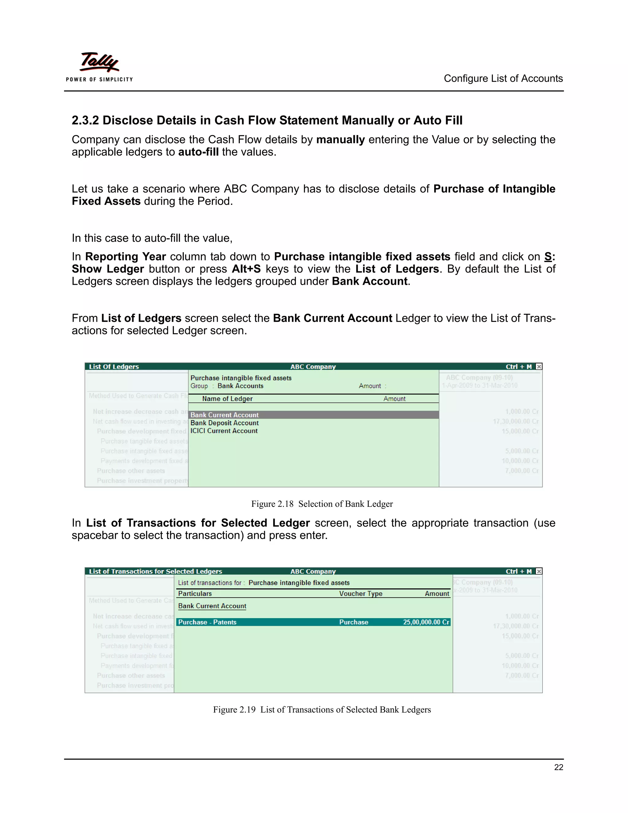 Configure List of Accounts



2.3.2 Disclose Details in Cash Flow Statement Manually or Auto Fill
Company can disclose the Cash Flow details by manually entering the Value or by selecting the
applicable ledgers to auto-fill the values.


Let us take a scenario where ABC Company has to disclose details of Purchase of Intangible
Fixed Assets during the Period.


In this case to auto-fill the value,
In Reporting Year column tab down to Purchase intangible fixed assets field and click on S:
Show Ledger button or press Alt+S keys to view the List of Ledgers. By default the List of
Ledgers screen displays the ledgers grouped under Bank Account.


From List of Ledgers screen select the Bank Current Account Ledger to view the List of Trans-
actions for selected Ledger screen.




                                        Figure 2.18 Selection of Bank Ledger

In List of Transactions for Selected Ledger screen, select the appropriate transaction (use
spacebar to select the transaction) and press enter.




                               Figure 2.19 List of Transactions of Selected Bank Ledgers




                                                                                                                   22
 