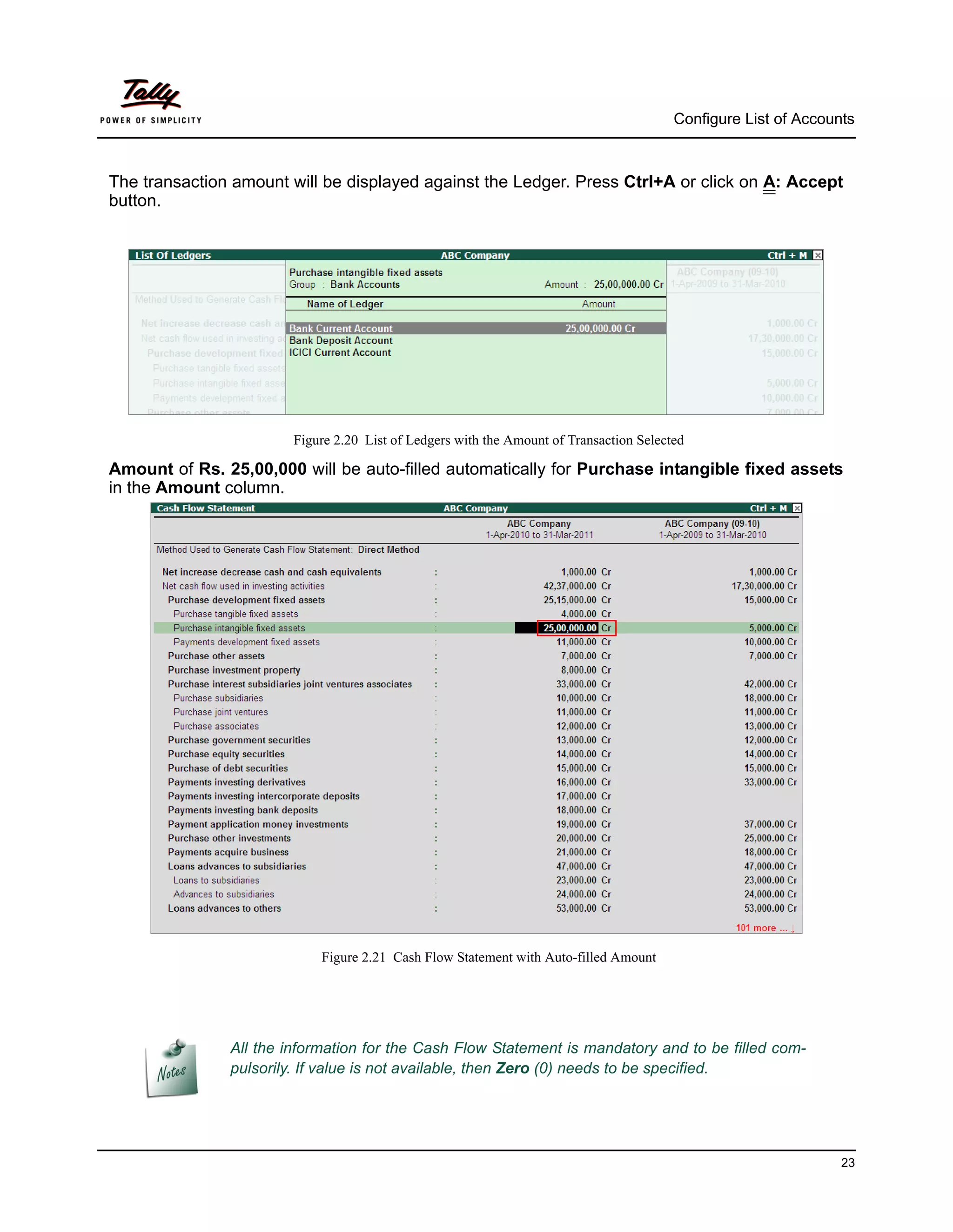 Configure List of Accounts



The transaction amount will be displayed against the Ledger. Press Ctrl+A or click on A: Accept
button.




                        Figure 2.20 List of Ledgers with the Amount of Transaction Selected

Amount of Rs. 25,00,000 will be auto-filled automatically for Purchase intangible fixed assets
in the Amount column.




                            Figure 2.21 Cash Flow Statement with Auto-filled Amount




               All the information for the Cash Flow Statement is mandatory and to be filled com-
               pulsorily. If value is not available, then Zero (0) needs to be specified.




                                                                                                                 23
 