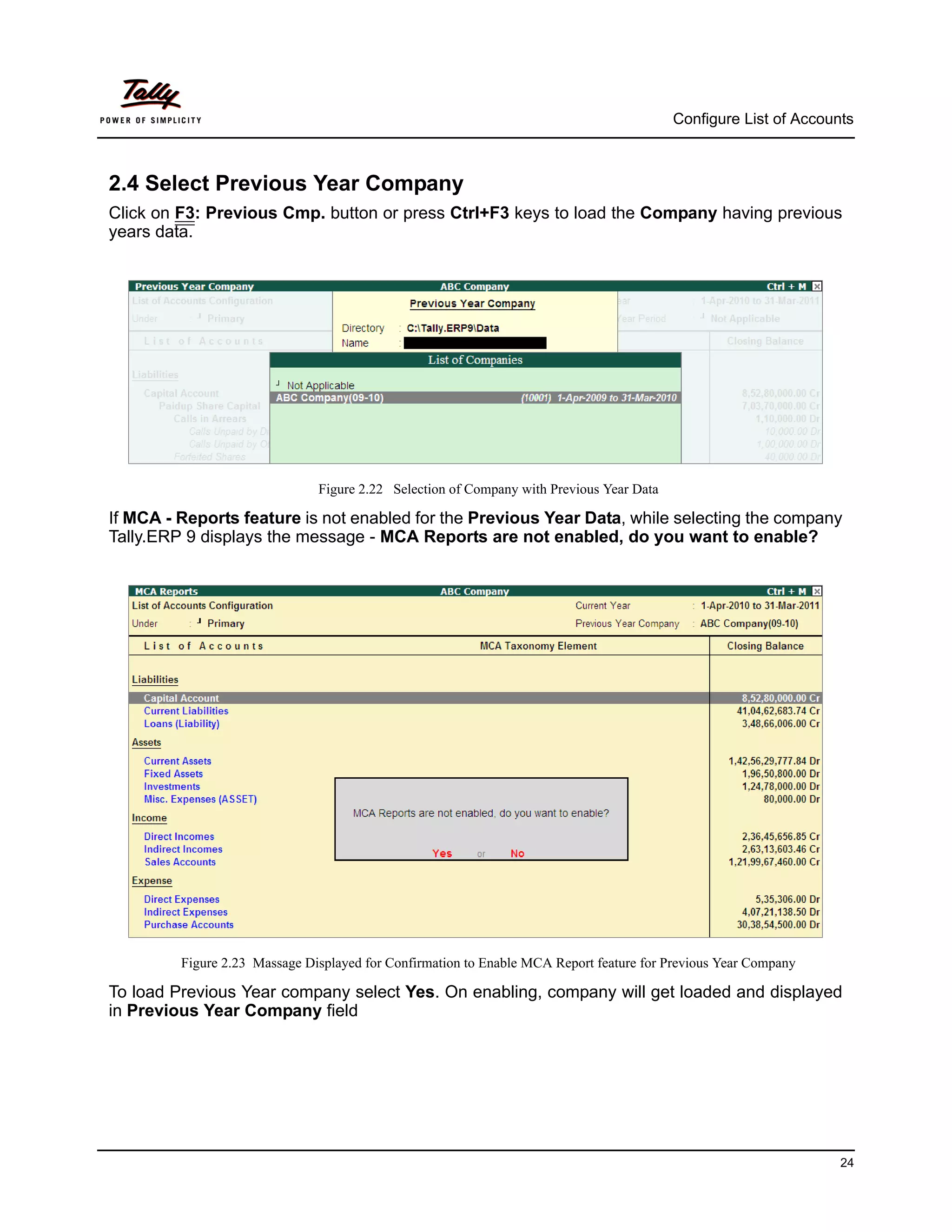 Configure List of Accounts



2.4 Select Previous Year Company
Click on F3: Previous Cmp. button or press Ctrl+F3 keys to load the Company having previous
years data.




                               Figure 2.22 Selection of Company with Previous Year Data

If MCA - Reports feature is not enabled for the Previous Year Data, while selecting the company
Tally.ERP 9 displays the message - MCA Reports are not enabled, do you want to enable?




         Figure 2.23 Massage Displayed for Confirmation to Enable MCA Report feature for Previous Year Company

To load Previous Year company select Yes. On enabling, company will get loaded and displayed
in Previous Year Company field




                                                                                                                  24
 