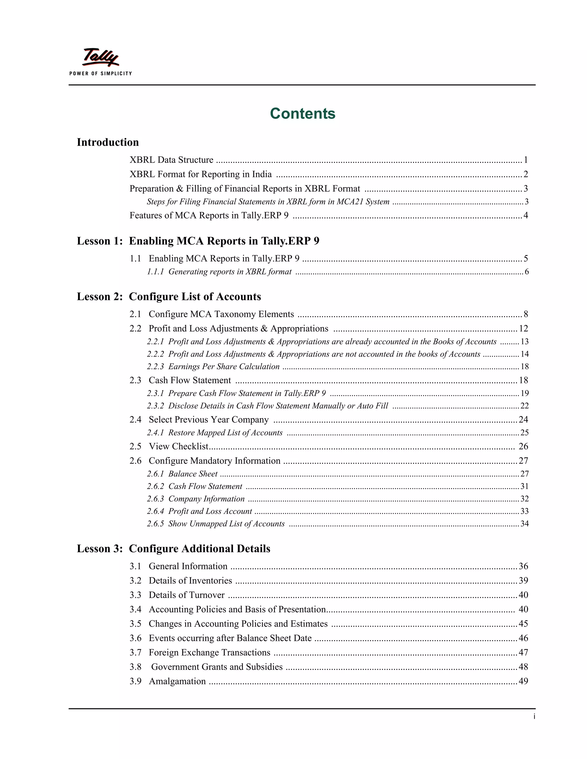 Contents
Introduction
          XBRL Data Structure ................................................................................................................................ 1
          XBRL Format for Reporting in India ....................................................................................................... 2
          Preparation & Filling of Financial Reports in XBRL Format .................................................................. 3
                Steps for Filing Financial Statements in XBRL form in MCA21 System ............................................................. 3
          Features of MCA Reports in Tally.ERP 9 ................................................................................................ 4

Lesson 1: Enabling MCA Reports in Tally.ERP 9
          1.1 Enabling MCA Reports in Tally.ERP 9 ............................................................................................ 5
                1.1.1 Generating reports in XBRL format .......................................................................................................... 6


Lesson 2: Configure List of Accounts
          2.1 Configure MCA Taxonomy Elements .............................................................................................. 8
          2.2 Profit and Loss Adjustments & Appropriations ............................................................................. 12
                2.2.1 Profit and Loss Adjustments & Appropriations are already accounted in the Books of Accounts ......... 13
                2.2.2 Profit and Loss Adjustments & Appropriations are not accounted in the books of Accounts ................. 14
                2.2.3 Earnings Per Share Calculation .............................................................................................................. 18
          2.3 Cash Flow Statement ...................................................................................................................... 18
                2.3.1 Prepare Cash Flow Statement in Tally.ERP 9 ........................................................................................ 19
                2.3.2 Disclose Details in Cash Flow Statement Manually or Auto Fill ........................................................... 22
          2.4 Select Previous Year Company ...................................................................................................... 24
                2.4.1 Restore Mapped List of Accounts ............................................................................................................ 25
          2.5 View Checklist................................................................................................................................ 26
          2.6 Configure Mandatory Information .................................................................................................. 27
                2.6.1   Balance Sheet ........................................................................................................................................... 27
                2.6.2   Cash Flow Statement ............................................................................................................................... 31
                2.6.3   Company Information .............................................................................................................................. 32
                2.6.4   Profit and Loss Account ........................................................................................................................... 33
                2.6.5   Show Unmapped List of Accounts ........................................................................................................... 34

Lesson 3: Configure Additional Details
          3.1 General Information ........................................................................................................................ 36
          3.2 Details of Inventories ...................................................................................................................... 39
          3.3 Details of Turnover ......................................................................................................................... 40
          3.4 Accounting Policies and Basis of Presentation............................................................................... 40
          3.5 Changes in Accounting Policies and Estimates .............................................................................. 45
          3.6 Events occurring after Balance Sheet Date ..................................................................................... 46
          3.7 Foreign Exchange Transactions ...................................................................................................... 47
          3.8     Government Grants and Subsidies ................................................................................................. 48
          3.9 Amalgamation ................................................................................................................................. 49


                                                                                                                                                                                       i
 