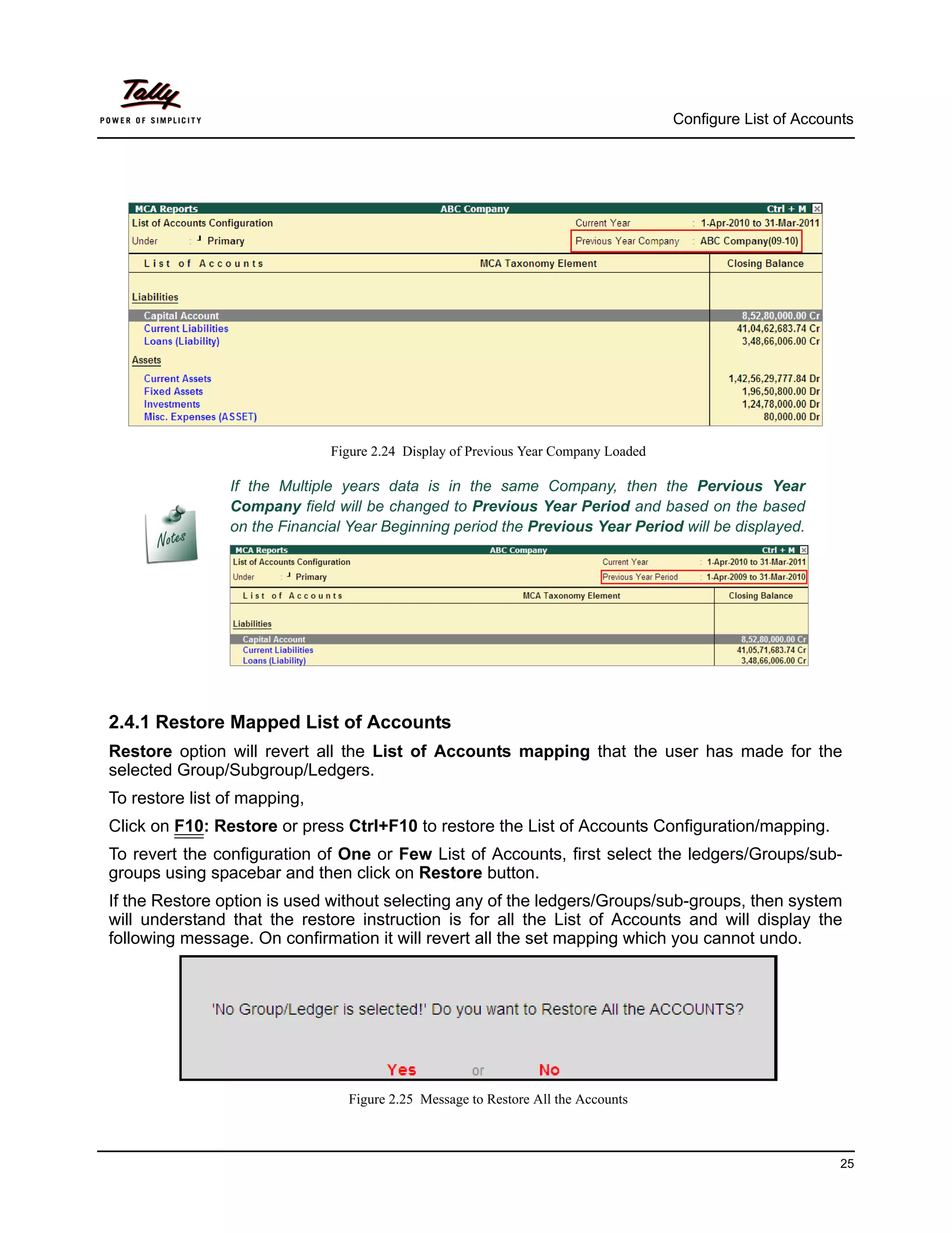 Configure List of Accounts




                              Figure 2.24 Display of Previous Year Company Loaded

                If the Multiple years data is in the same Company, then the Pervious Year
                Company field will be changed to Previous Year Period and based on the based
                on the Financial Year Beginning period the Previous Year Period will be displayed.




2.4.1 Restore Mapped List of Accounts
Restore option will revert all the List of Accounts mapping that the user has made for the
selected Group/Subgroup/Ledgers.
To restore list of mapping,
Click on F10: Restore or press Ctrl+F10 to restore the List of Accounts Configuration/mapping.
To revert the configuration of One or Few List of Accounts, first select the ledgers/Groups/sub-
groups using spacebar and then click on Restore button.
If the Restore option is used without selecting any of the ledgers/Groups/sub-groups, then system
will understand that the restore instruction is for all the List of Accounts and will display the
following message. On confirmation it will revert all the set mapping which you cannot undo.




                                Figure 2.25 Message to Restore All the Accounts



                                                                                                            25
 