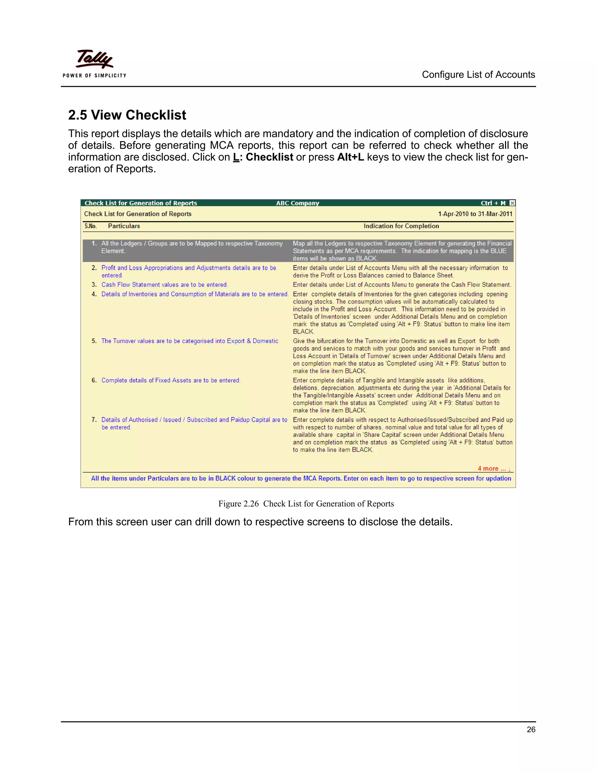 Configure List of Accounts



2.5 View Checklist
This report displays the details which are mandatory and the indication of completion of disclosure
of details. Before generating MCA reports, this report can be referred to check whether all the
information are disclosed. Click on L: Checklist or press Alt+L keys to view the check list for gen-
eration of Reports.




                                Figure 2.26 Check List for Generation of Reports

From this screen user can drill down to respective screens to disclose the details.




                                                                                                           26
 