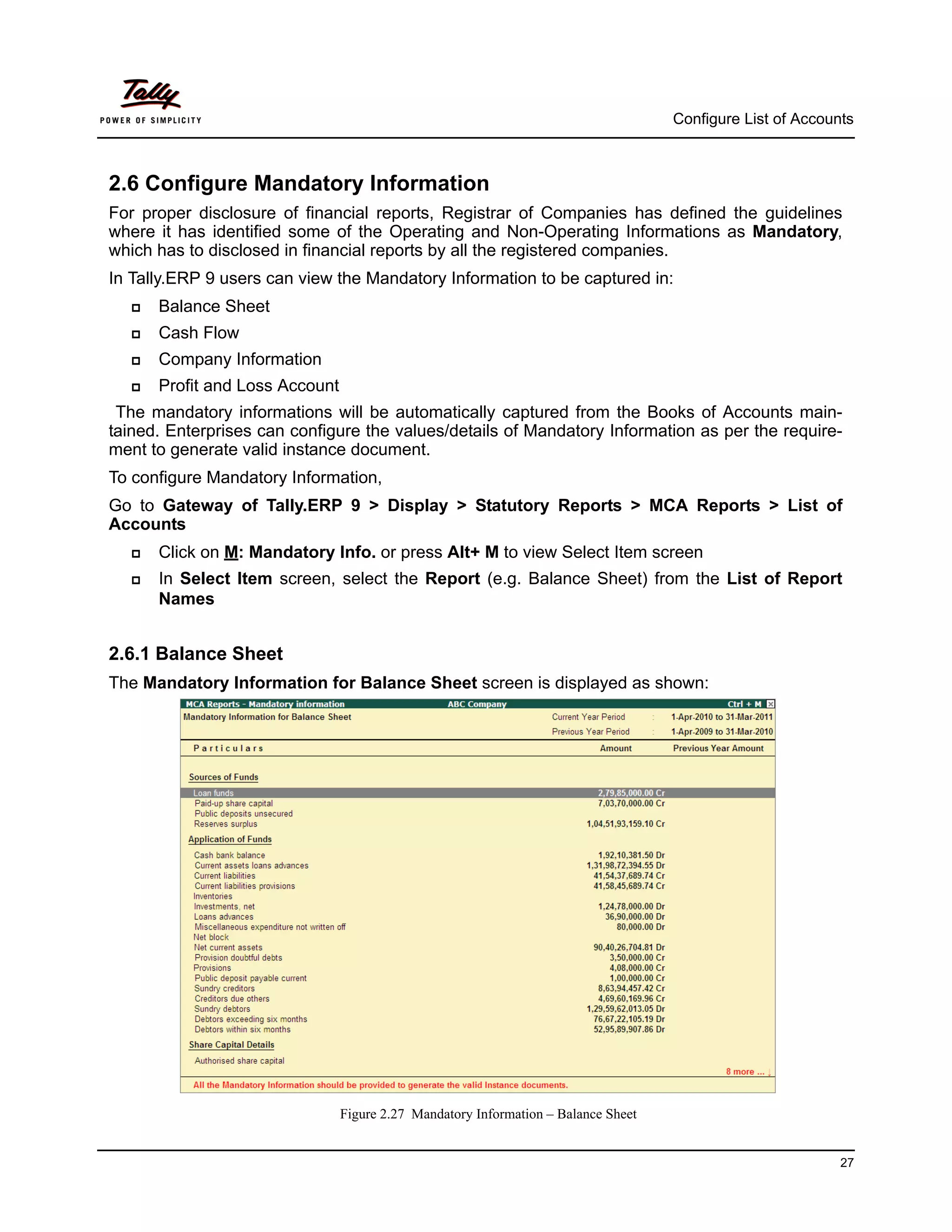 Configure List of Accounts



2.6 Configure Mandatory Information
For proper disclosure of financial reports, Registrar of Companies has defined the guidelines
where it has identified some of the Operating and Non-Operating Informations as Mandatory,
which has to disclosed in financial reports by all the registered companies.
In Tally.ERP 9 users can view the Mandatory Information to be captured in:
     Balance Sheet
     Cash Flow
     Company Information
     Profit and Loss Account
 The mandatory informations will be automatically captured from the Books of Accounts main-
tained. Enterprises can configure the values/details of Mandatory Information as per the require-
ment to generate valid instance document.
To configure Mandatory Information,
Go to Gateway of Tally.ERP 9 > Display > Statutory Reports > MCA Reports > List of
Accounts
     Click on M: Mandatory Info. or press Alt+ M to view Select Item screen
     In Select Item screen, select the Report (e.g. Balance Sheet) from the List of Report
      Names


2.6.1 Balance Sheet
The Mandatory Information for Balance Sheet screen is displayed as shown:




                                Figure 2.27 Mandatory Information – Balance Sheet


                                                                                                            27
 