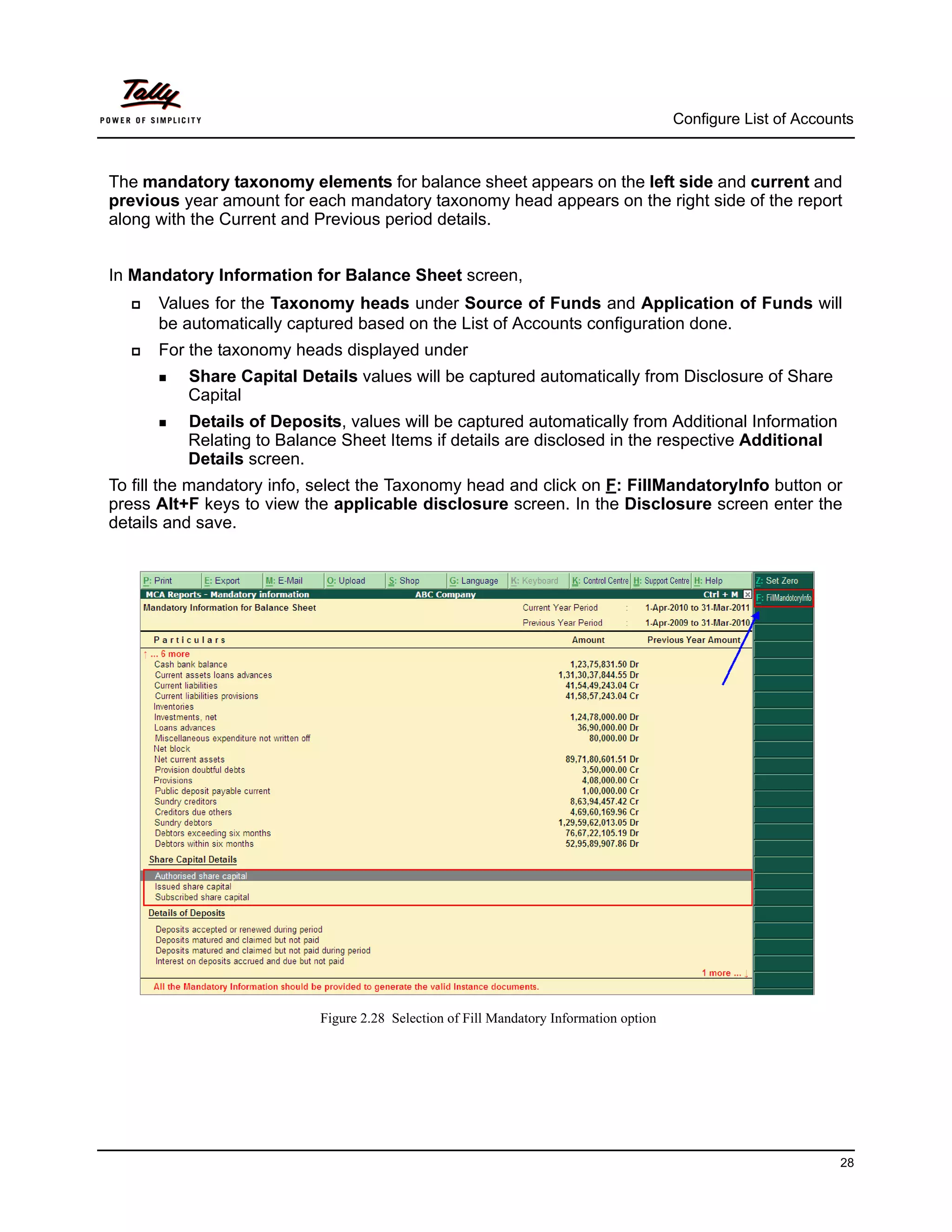 Configure List of Accounts



The mandatory taxonomy elements for balance sheet appears on the left side and current and
previous year amount for each mandatory taxonomy head appears on the right side of the report
along with the Current and Previous period details.


In Mandatory Information for Balance Sheet screen,
     Values for the Taxonomy heads under Source of Funds and Application of Funds will
      be automatically captured based on the List of Accounts configuration done.
     For the taxonomy heads displayed under
       Share  Capital Details values will be captured automatically from Disclosure of Share
          Capital
       Details of Deposits, values will be captured automatically from Additional Information
          Relating to Balance Sheet Items if details are disclosed in the respective Additional
          Details screen.
To fill the mandatory info, select the Taxonomy head and click on F: FillMandatoryInfo button or
press Alt+F keys to view the applicable disclosure screen. In the Disclosure screen enter the
details and save.




                           Figure 2.28 Selection of Fill Mandatory Information option




                                                                                                                28
 