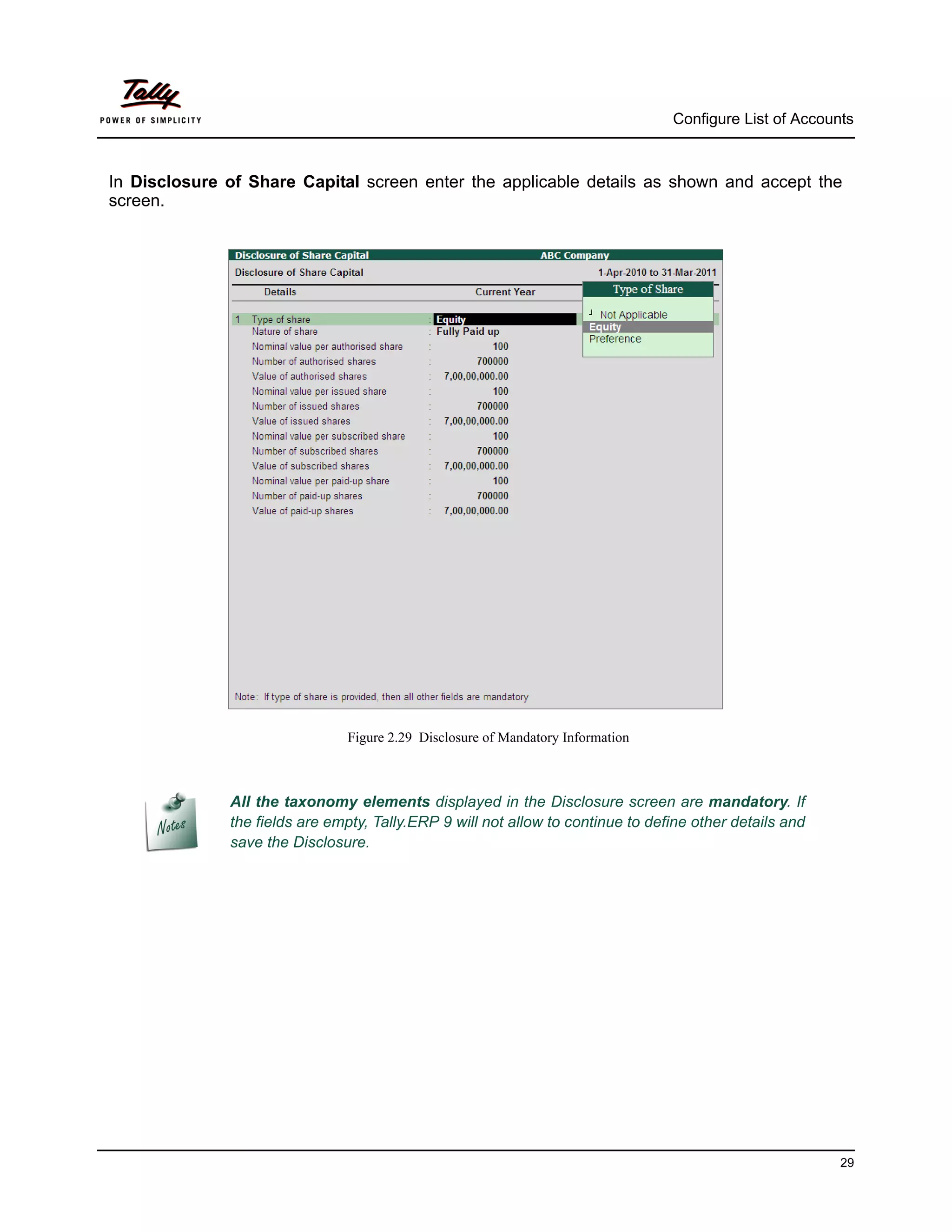 Configure List of Accounts



In Disclosure of Share Capital screen enter the applicable details as shown and accept the
screen.




                               Figure 2.29 Disclosure of Mandatory Information



              All the taxonomy elements displayed in the Disclosure screen are mandatory. If
              the fields are empty, Tally.ERP 9 will not allow to continue to define other details and
              save the Disclosure.




                                                                                                         29
 