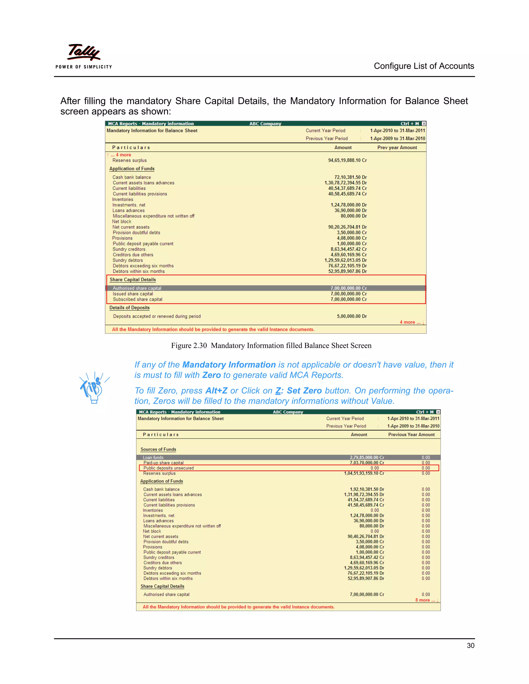 Configure List of Accounts



After filling the mandatory Share Capital Details, the Mandatory Information for Balance Sheet
screen appears as shown:




                          Figure 2.30 Mandatory Information filled Balance Sheet Screen

                 If any of the Mandatory Information is not applicable or doesn't have value, then it
                 is must to fill with Zero to generate valid MCA Reports.
                 To fill Zero, press Alt+Z or Click on Z: Set Zero button. On performing the opera-
                 tion, Zeros will be filled to the mandatory informations without Value.




                                                                                                                  30
 