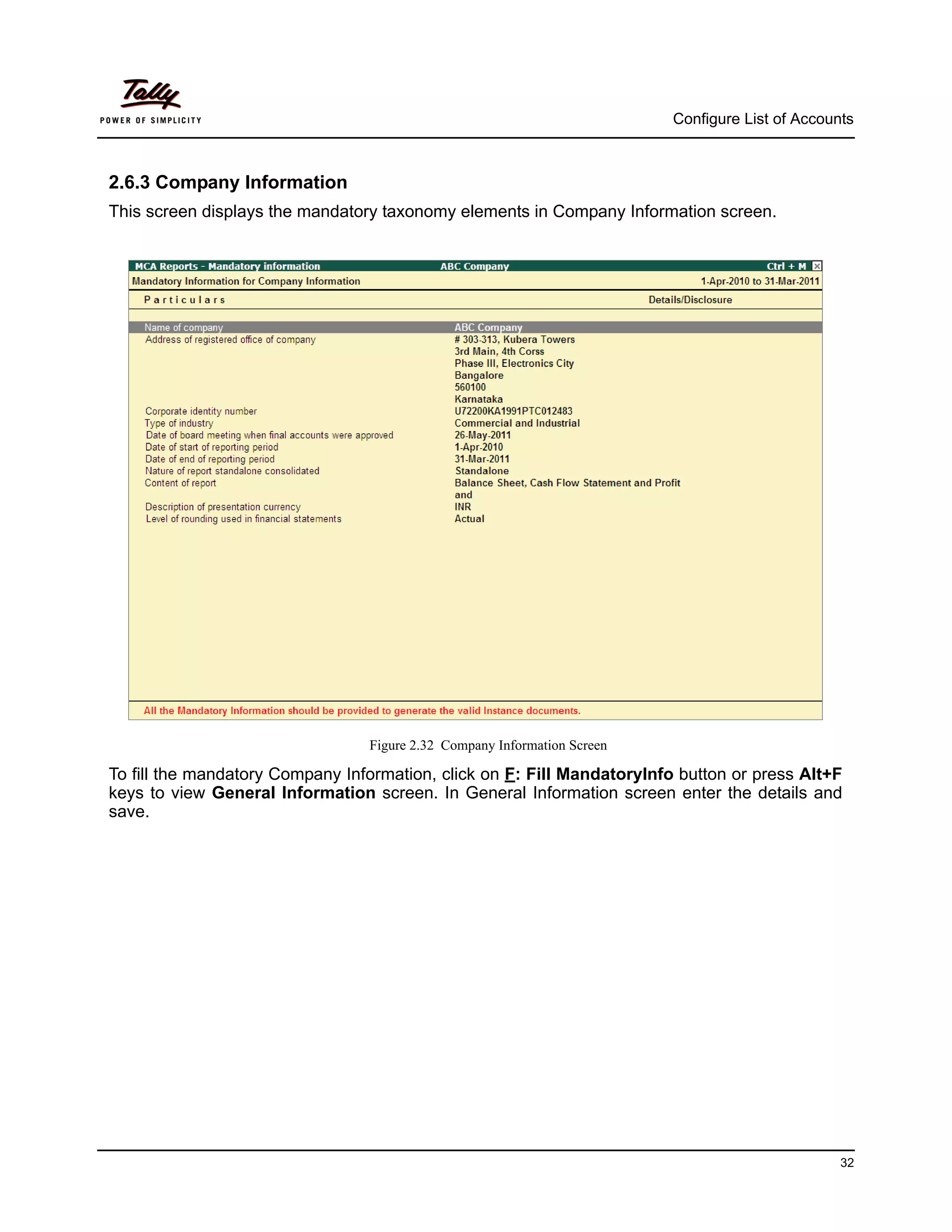 Configure List of Accounts



2.6.3 Company Information
This screen displays the mandatory taxonomy elements in Company Information screen.




                                 Figure 2.32 Company Information Screen

To fill the mandatory Company Information, click on F: Fill MandatoryInfo button or press Alt+F
keys to view General Information screen. In General Information screen enter the details and
save.




                                                                                                  32
 
