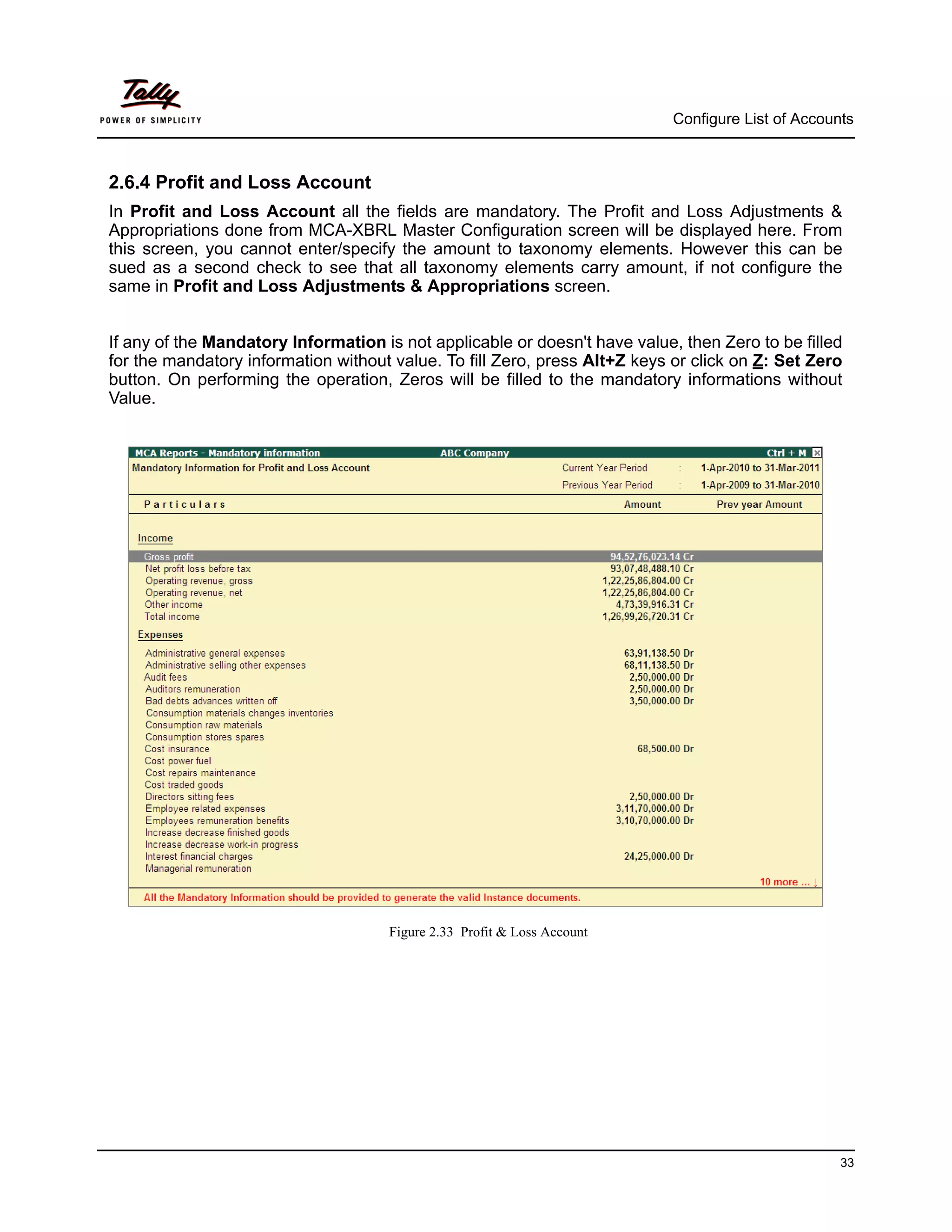 Configure List of Accounts



2.6.4 Profit and Loss Account
In Profit and Loss Account all the fields are mandatory. The Profit and Loss Adjustments &
Appropriations done from MCA-XBRL Master Configuration screen will be displayed here. From
this screen, you cannot enter/specify the amount to taxonomy elements. However this can be
sued as a second check to see that all taxonomy elements carry amount, if not configure the
same in Profit and Loss Adjustments & Appropriations screen.


If any of the Mandatory Information is not applicable or doesn't have value, then Zero to be filled
for the mandatory information without value. To fill Zero, press Alt+Z keys or click on Z: Set Zero
button. On performing the operation, Zeros will be filled to the mandatory informations without
Value.




                                     Figure 2.33 Profit & Loss Account




                                                                                                    33
 