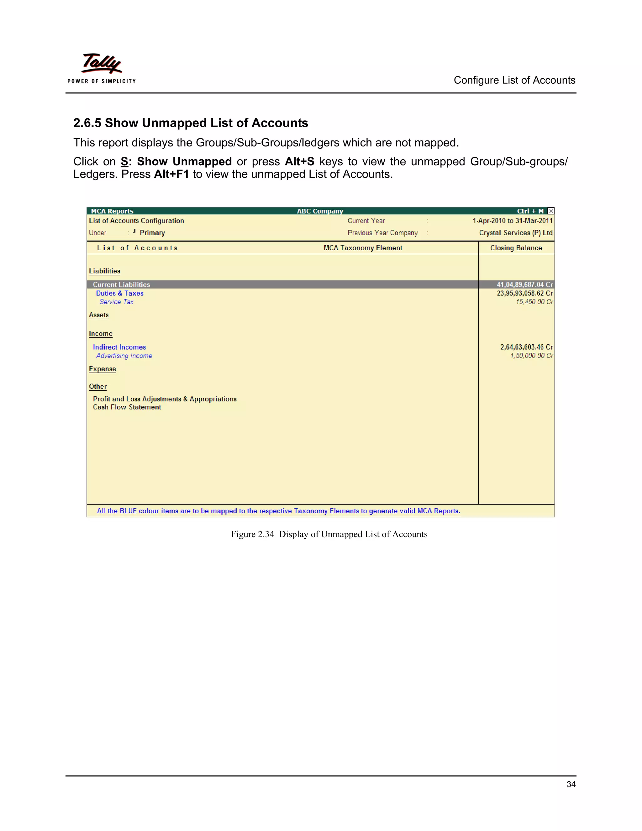 Configure List of Accounts



2.6.5 Show Unmapped List of Accounts
This report displays the Groups/Sub-Groups/ledgers which are not mapped.
Click on S: Show Unmapped or press Alt+S keys to view the unmapped Group/Sub-groups/
Ledgers. Press Alt+F1 to view the unmapped List of Accounts.




                             Figure 2.34 Display of Unmapped List of Accounts




                                                                                                        34
 