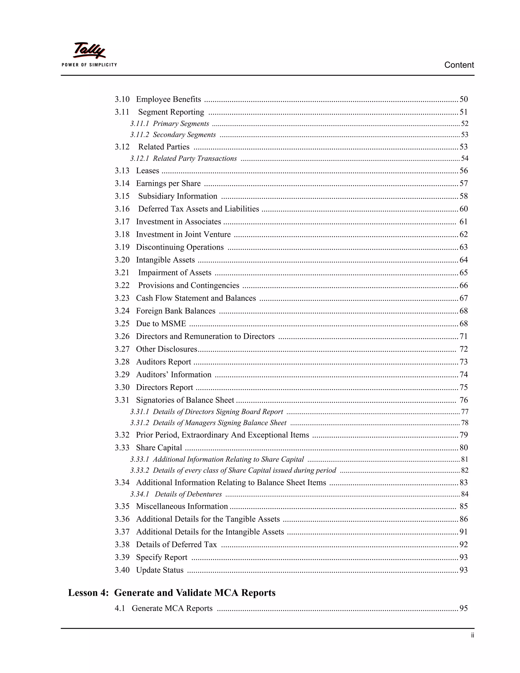 Content



         3.10 Employee Benefits ........................................................................................................................ 50
         3.11      Segment Reporting ...................................................................................................................... 51
                3.11.1 Primary Segments .................................................................................................................................. 52
                3.11.2 Secondary Segments .............................................................................................................................. 53
         3.12      Related Parties ............................................................................................................................. 53
                3.12.1 Related Party Transactions ................................................................................................................... 54
         3.13 Leases ............................................................................................................................................ 56
         3.14 Earnings per Share ........................................................................................................................ 57
         3.15      Subsidiary Information ................................................................................................................ 58
         3.16      Deferred Tax Assets and Liabilities ............................................................................................. 60
         3.17 Investment in Associates .............................................................................................................. 61
         3.18 Investment in Joint Venture .......................................................................................................... 62
         3.19 Discontinuing Operations ............................................................................................................. 63
         3.20 Intangible Assets ........................................................................................................................... 64
         3.21      Impairment of Assets ................................................................................................................... 65
         3.22      Provisions and Contingencies ...................................................................................................... 66
         3.23 Cash Flow Statement and Balances .............................................................................................. 67
         3.24 Foreign Bank Balances ................................................................................................................. 68
         3.25 Due to MSME ............................................................................................................................... 68
         3.26 Directors and Remuneration to Directors ..................................................................................... 71
         3.27 Other Disclosures.......................................................................................................................... 72
         3.28 Auditors Report ............................................................................................................................. 73
         3.29 Auditors’ Information ................................................................................................................... 74
         3.30 Directors Report ............................................................................................................................ 75
         3.31 Signatories of Balance Sheet ........................................................................................................ 76
                3.31.1 Details of Directors Signing Board Report ........................................................................................... 77
                3.31.2 Details of Managers Signing Balance Sheet ......................................................................................... 78
         3.32 Prior Period, Extraordinary And Exceptional Items ..................................................................... 79
         3.33 Share Capital ................................................................................................................................. 80
                3.33.1 Additional Information Relating to Share Capital ................................................................................ 81
                3.33.2 Details of every class of Share Capital issued during period ............................................................... 82
         3.34 Additional Information Relating to Balance Sheet Items ............................................................. 83
                3.34.1 Details of Debentures ........................................................................................................................... 84
         3.35 Miscellaneous Information ........................................................................................................... 85
         3.36 Additional Details for the Tangible Assets ................................................................................... 86
         3.37 Additional Details for the Intangible Assets ................................................................................. 91
         3.38 Details of Deferred Tax ................................................................................................................ 92
         3.39 Specify Report .............................................................................................................................. 93
         3.40 Update Status ................................................................................................................................ 93

Lesson 4: Generate and Validate MCA Reports
         4.1 Generate MCA Reports .................................................................................................................. 95


                                                                                                                                                                                ii
 