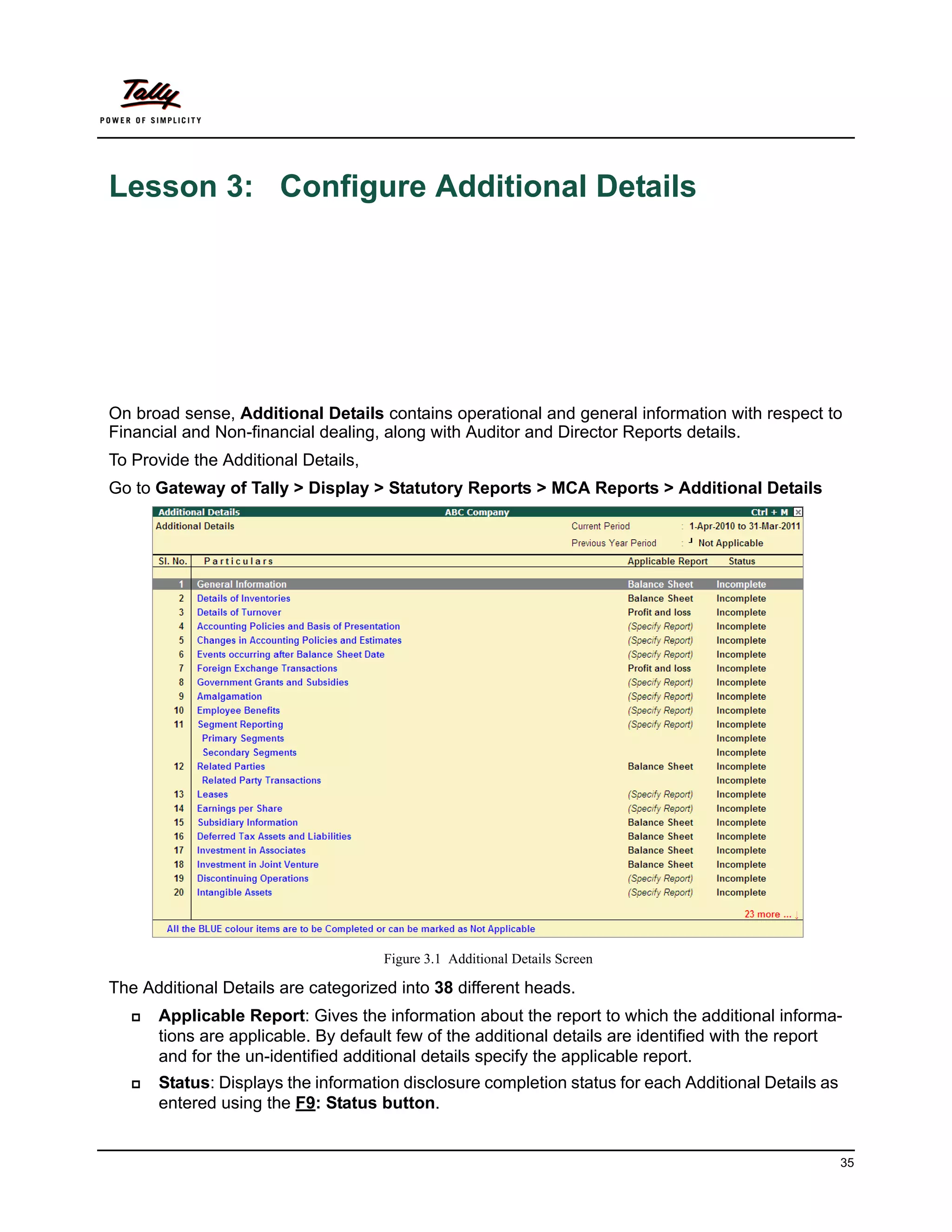 Lesson 3: Configure Additional Details




On broad sense, Additional Details contains operational and general information with respect to
Financial and Non-financial dealing, along with Auditor and Director Reports details.
To Provide the Additional Details,
Go to Gateway of Tally > Display > Statutory Reports > MCA Reports > Additional Details




                                     Figure 3.1 Additional Details Screen

The Additional Details are categorized into 38 different heads.
      Applicable Report: Gives the information about the report to which the additional informa-
       tions are applicable. By default few of the additional details are identified with the report
       and for the un-identified additional details specify the applicable report.
      Status: Displays the information disclosure completion status for each Additional Details as
       entered using the F9: Status button.


                                                                                                      35
 