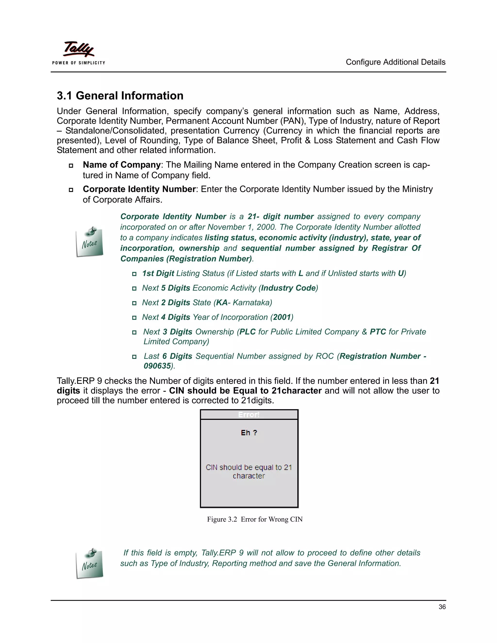 Configure Additional Details



3.1 General Information
Under General Information, specify company’s general information such as Name, Address,
Corporate Identity Number, Permanent Account Number (PAN), Type of Industry, nature of Report
– Standalone/Consolidated, presentation Currency (Currency in which the financial reports are
presented), Level of Rounding, Type of Balance Sheet, Profit & Loss Statement and Cash Flow
Statement and other related information.
      Name of Company: The Mailing Name entered in the Company Creation screen is cap-
       tured in Name of Company field.
      Corporate Identity Number: Enter the Corporate Identity Number issued by the Ministry
       of Corporate Affairs.
                Corporate Identity Number is a 21- digit number assigned to every company
                incorporated on or after November 1, 2000. The Corporate Identity Number allotted
                to a company indicates listing status, economic activity (industry), state, year of
                incorporation, ownership and sequential number assigned by Registrar Of
                Companies (Registration Number).
                   1st   Digit Listing Status (if Listed starts with L and if Unlisted starts with U)
                   Next    5 Digits Economic Activity (Industry Code)
                   Next    2 Digits State (KA- Karnataka)
                   Next    4 Digits Year of Incorporation (2001)
                    Next 3 Digits Ownership (PLC for Public Limited Company & PTC for Private
                      Limited Company)
                    Last6 Digits Sequential Number assigned by ROC (Registration Number -
                      090635).
Tally.ERP 9 checks the Number of digits entered in this field. If the number entered in less than 21
digits it displays the error - CIN should be Equal to 21character and will not allow the user to
proceed till the number entered is corrected to 21digits.




                                          Figure 3.2 Error for Wrong CIN



                 If this field is empty, Tally.ERP 9 will not allow to proceed to define other details
                such as Type of Industry, Reporting method and save the General Information.




                                                                                                              36
 