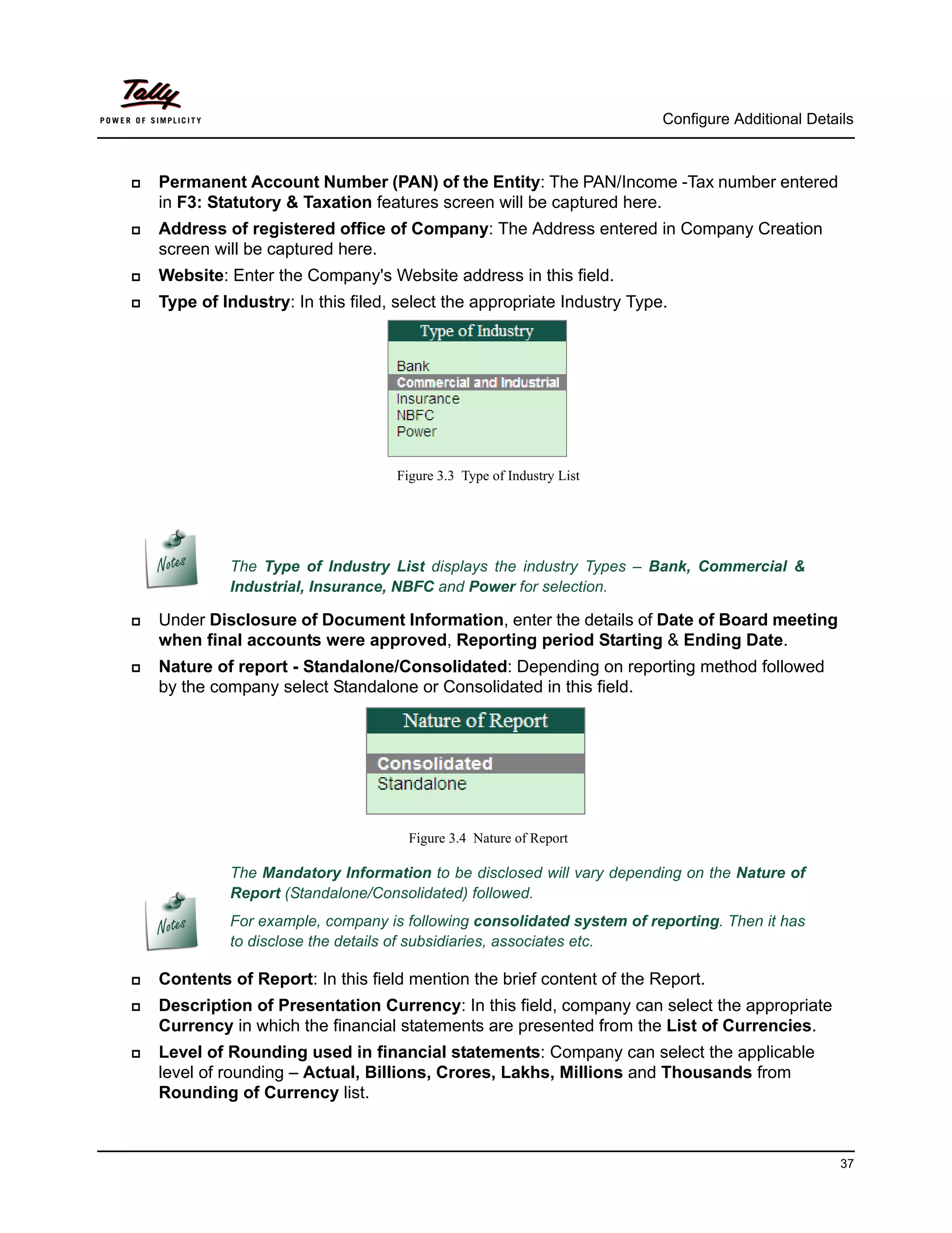 Configure Additional Details



   Permanent Account Number (PAN) of the Entity: The PAN/Income -Tax number entered
    in F3: Statutory & Taxation features screen will be captured here.
   Address of registered office of Company: The Address entered in Company Creation
    screen will be captured here.
   Website: Enter the Company's Website address in this field.
   Type of Industry: In this filed, select the appropriate Industry Type.




                                    Figure 3.3 Type of Industry List




             The Type of Industry List displays the industry Types – Bank, Commercial &
             Industrial, Insurance, NBFC and Power for selection.

   Under Disclosure of Document Information, enter the details of Date of Board meeting
    when final accounts were approved, Reporting period Starting & Ending Date.
   Nature of report - Standalone/Consolidated: Depending on reporting method followed
    by the company select Standalone or Consolidated in this field.




                                      Figure 3.4 Nature of Report

             The Mandatory Information to be disclosed will vary depending on the Nature of
             Report (Standalone/Consolidated) followed.
             For example, company is following consolidated system of reporting. Then it has
             to disclose the details of subsidiaries, associates etc.

   Contents of Report: In this field mention the brief content of the Report.
   Description of Presentation Currency: In this field, company can select the appropriate
    Currency in which the financial statements are presented from the List of Currencies.
   Level of Rounding used in financial statements: Company can select the applicable
    level of rounding – Actual, Billions, Crores, Lakhs, Millions and Thousands from
    Rounding of Currency list.



                                                                                                   37
 