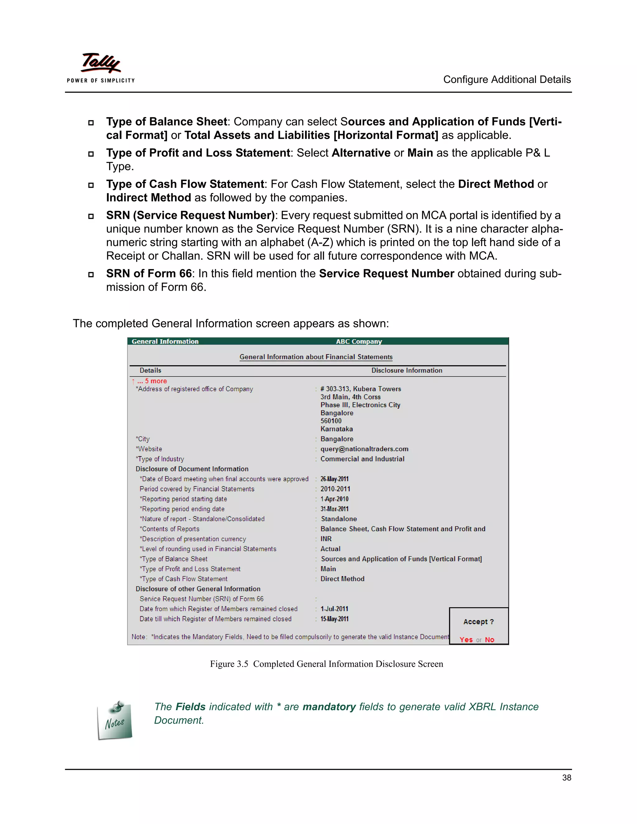 Configure Additional Details



     Type of Balance Sheet: Company can select Sources and Application of Funds [Verti-
      cal Format] or Total Assets and Liabilities [Horizontal Format] as applicable.
     Type of Profit and Loss Statement: Select Alternative or Main as the applicable P& L
      Type.
     Type of Cash Flow Statement: For Cash Flow Statement, select the Direct Method or
      Indirect Method as followed by the companies.
     SRN (Service Request Number): Every request submitted on MCA portal is identified by a
      unique number known as the Service Request Number (SRN). It is a nine character alpha-
      numeric string starting with an alphabet (A-Z) which is printed on the top left hand side of a
      Receipt or Challan. SRN will be used for all future correspondence with MCA.
     SRN of Form 66: In this field mention the Service Request Number obtained during sub-
      mission of Form 66.


The completed General Information screen appears as shown:




                           Figure 3.5 Completed General Information Disclosure Screen



               The Fields indicated with * are mandatory fields to generate valid XBRL Instance
               Document.




                                                                                                                  38
 