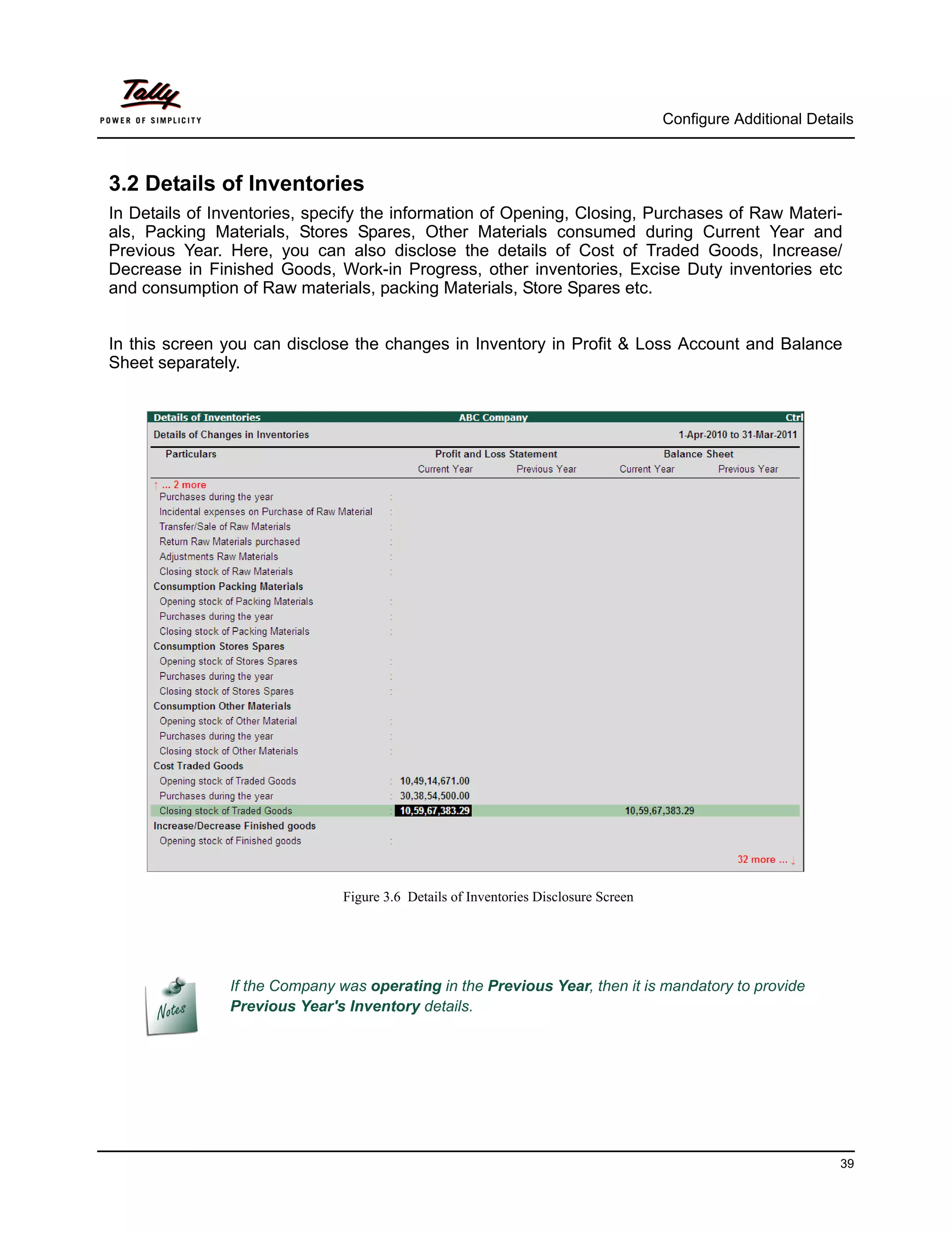 Configure Additional Details



3.2 Details of Inventories
In Details of Inventories, specify the information of Opening, Closing, Purchases of Raw Materi-
als, Packing Materials, Stores Spares, Other Materials consumed during Current Year and
Previous Year. Here, you can also disclose the details of Cost of Traded Goods, Increase/
Decrease in Finished Goods, Work-in Progress, other inventories, Excise Duty inventories etc
and consumption of Raw materials, packing Materials, Store Spares etc.


In this screen you can disclose the changes in Inventory in Profit & Loss Account and Balance
Sheet separately.




                               Figure 3.6 Details of Inventories Disclosure Screen




               If the Company was operating in the Previous Year, then it is mandatory to provide
               Previous Year's Inventory details.




                                                                                                               39
 