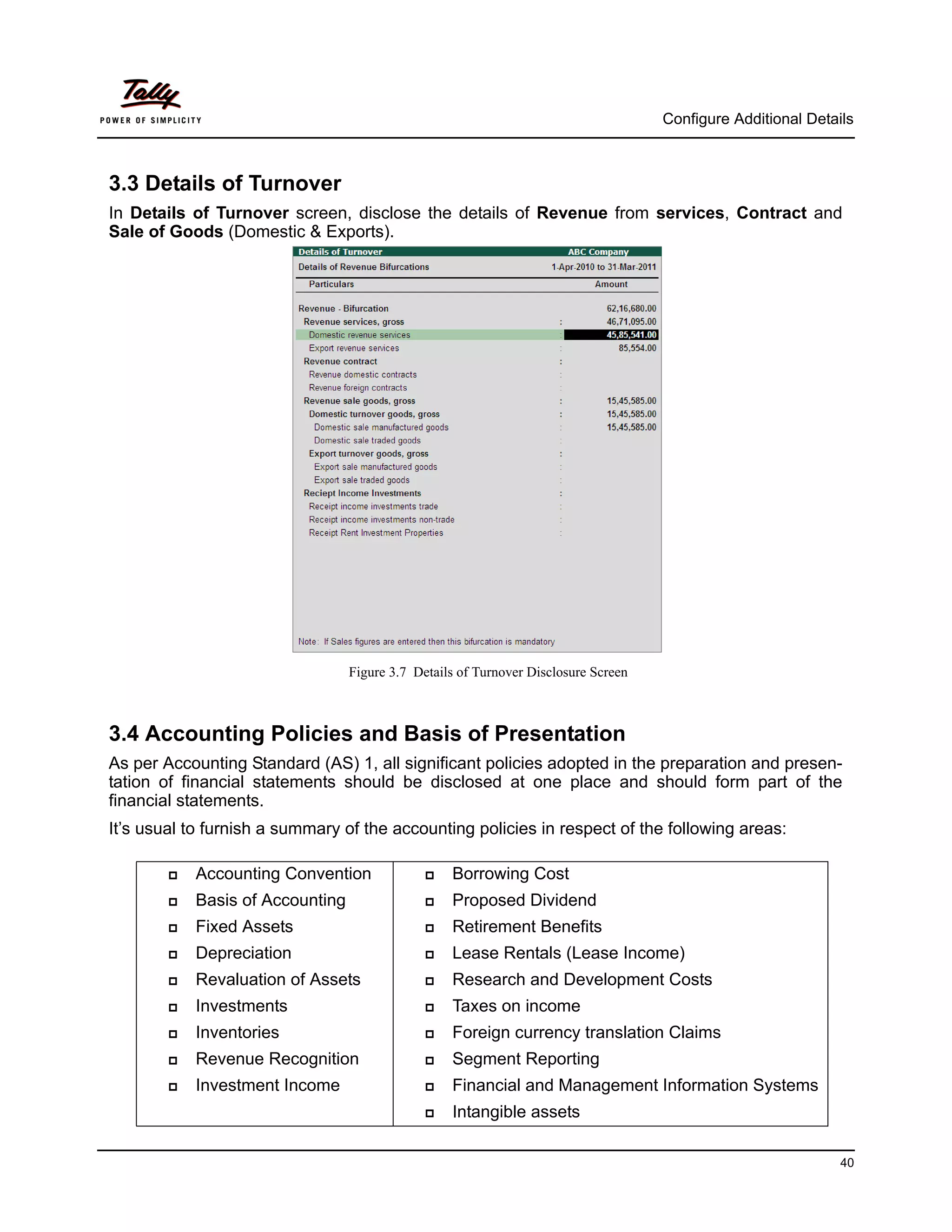 Configure Additional Details



3.3 Details of Turnover
In Details of Turnover screen, disclose the details of Revenue from services, Contract and
Sale of Goods (Domestic & Exports).




                                  Figure 3.7 Details of Turnover Disclosure Screen



3.4 Accounting Policies and Basis of Presentation
As per Accounting Standard (AS) 1, all significant policies adopted in the preparation and presen-
tation of financial statements should be disclosed at one place and should form part of the
financial statements.
It’s usual to furnish a summary of the accounting policies in respect of the following areas:

           Accounting Convention                 Borrowing Cost
           Basis of Accounting                   Proposed Dividend
           Fixed Assets                          Retirement Benefits
           Depreciation                          Lease Rentals (Lease Income)
           Revaluation of Assets                 Research and Development Costs
           Investments                           Taxes on income
           Inventories                           Foreign currency translation Claims
           Revenue Recognition                   Segment Reporting
           Investment Income                     Financial and Management Information Systems
                                                  Intangible assets

                                                                                                               40
 