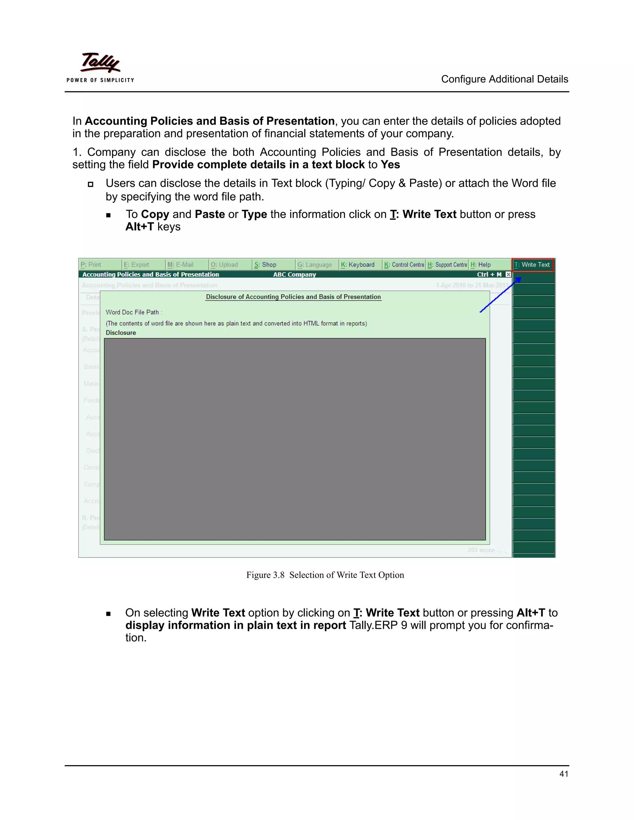 Configure Additional Details



In Accounting Policies and Basis of Presentation, you can enter the details of policies adopted
in the preparation and presentation of financial statements of your company.
1. Company can disclose the both Accounting Policies and Basis of Presentation details, by
setting the field Provide complete details in a text block to Yes
     Users can disclose the details in Text block (Typing/ Copy & Paste) or attach the Word file
      by specifying the word file path.
       To Copy and Paste or Type the information click on T: Write Text button or press
          Alt+T keys




                                  Figure 3.8 Selection of Write Text Option



       On  selecting Write Text option by clicking on T: Write Text button or pressing Alt+T to
          display information in plain text in report Tally.ERP 9 will prompt you for confirma-
          tion.




                                                                                                        41
 