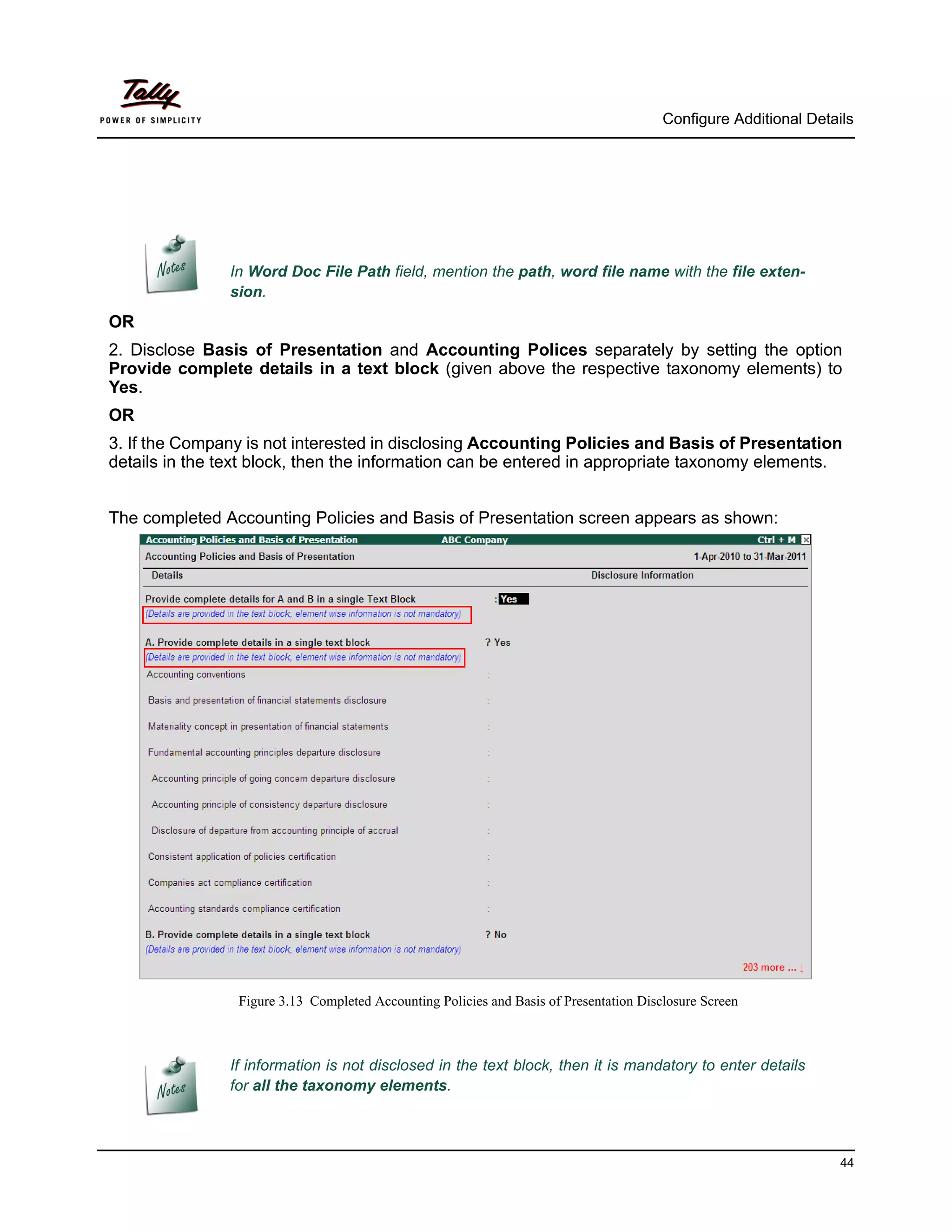 Configure Additional Details




               In Word Doc File Path field, mention the path, word file name with the file exten-
               sion.
OR
2. Disclose Basis of Presentation and Accounting Polices separately by setting the option
Provide complete details in a text block (given above the respective taxonomy elements) to
Yes.
OR
3. If the Company is not interested in disclosing Accounting Policies and Basis of Presentation
details in the text block, then the information can be entered in appropriate taxonomy elements.


The completed Accounting Policies and Basis of Presentation screen appears as shown:




                 Figure 3.13 Completed Accounting Policies and Basis of Presentation Disclosure Screen



               If information is not disclosed in the text block, then it is mandatory to enter details
               for all the taxonomy elements.



                                                                                                                   44
 