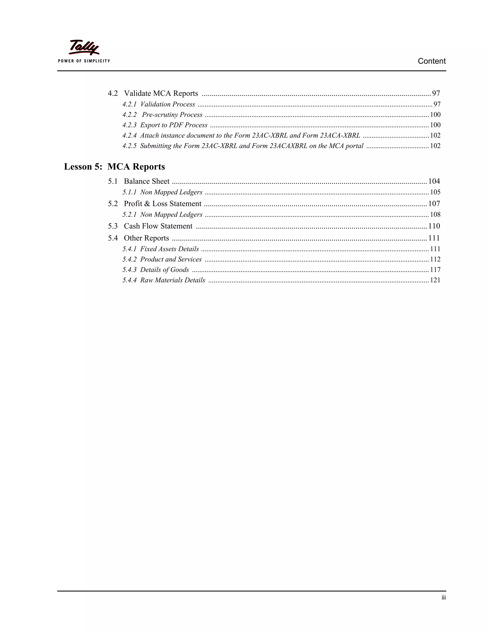 Content



         4.2 Validate MCA Reports ................................................................................................................... 97
               4.2.1   Validation Process ................................................................................................................................... 97
               4.2.2    Pre-scrutiny Process ............................................................................................................................. 100
               4.2.3   Export to PDF Process .......................................................................................................................... 100
               4.2.4   Attach instance document to the Form 23AC-XBRL and Form 23ACA-XBRL ..................................... 102
               4.2.5   Submitting the Form 23AC-XBRL and Form 23ACAXBRL on the MCA portal ................................... 102

Lesson 5: MCA Reports
         5.1 Balance Sheet ................................................................................................................................ 104
               5.1.1 Non Mapped Ledgers ............................................................................................................................. 105
         5.2 Profit & Loss Statement ................................................................................................................ 107
               5.2.1 Non Mapped Ledgers ............................................................................................................................. 108
         5.3 Cash Flow Statement .................................................................................................................... 110
         5.4 Other Reports ................................................................................................................................ 111
               5.4.1   Fixed Assets Details ............................................................................................................................... 111
               5.4.2   Product and Services ............................................................................................................................. 112
               5.4.3   Details of Goods .................................................................................................................................... 117
               5.4.4   Raw Materials Details ........................................................................................................................... 121




                                                                                                                                                                                   iii
 