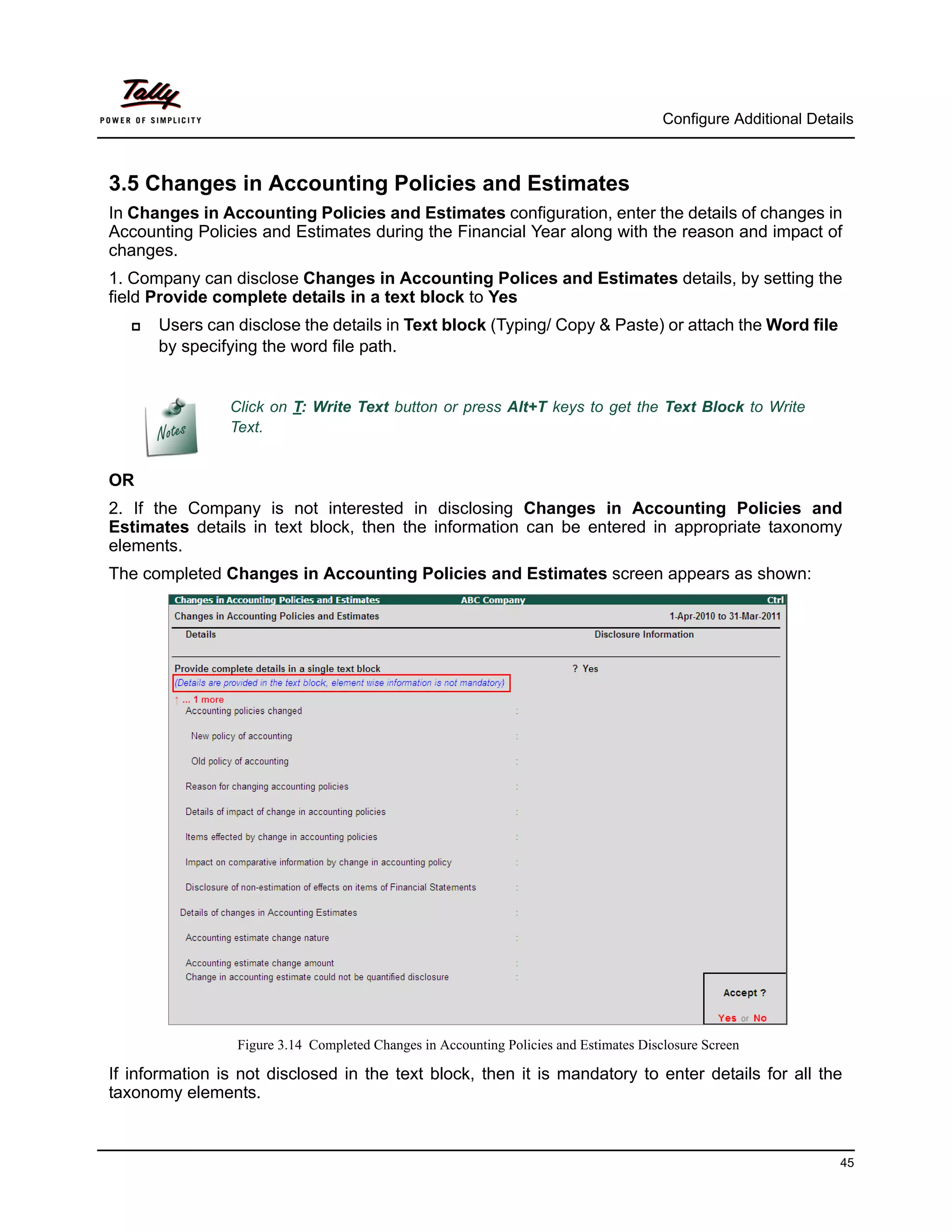 Configure Additional Details



3.5 Changes in Accounting Policies and Estimates
In Changes in Accounting Policies and Estimates configuration, enter the details of changes in
Accounting Policies and Estimates during the Financial Year along with the reason and impact of
changes.
1. Company can disclose Changes in Accounting Polices and Estimates details, by setting the
field Provide complete details in a text block to Yes
      Users can disclose the details in Text block (Typing/ Copy & Paste) or attach the Word file
       by specifying the word file path.


                Click on T: Write Text button or press Alt+T keys to get the Text Block to Write
                Text.


OR
2. If the Company is not interested in disclosing Changes in Accounting Policies and
Estimates details in text block, then the information can be entered in appropriate taxonomy
elements.
The completed Changes in Accounting Policies and Estimates screen appears as shown:




                 Figure 3.14 Completed Changes in Accounting Policies and Estimates Disclosure Screen

If information is not disclosed in the text block, then it is mandatory to enter details for all the
taxonomy elements.



                                                                                                                  45
 