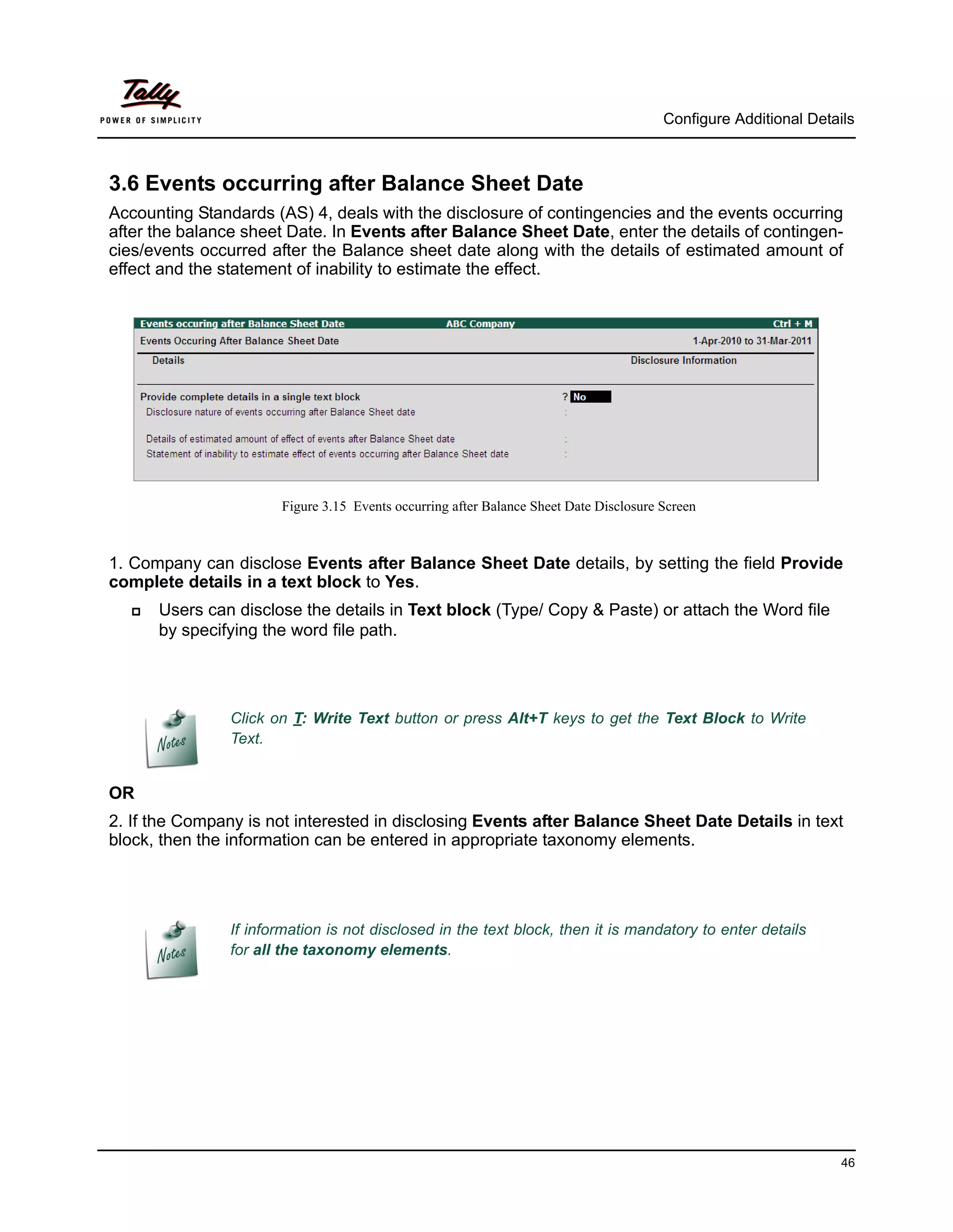 Configure Additional Details



3.6 Events occurring after Balance Sheet Date
Accounting Standards (AS) 4, deals with the disclosure of contingencies and the events occurring
after the balance sheet Date. In Events after Balance Sheet Date, enter the details of contingen-
cies/events occurred after the Balance sheet date along with the details of estimated amount of
effect and the statement of inability to estimate the effect.




                       Figure 3.15 Events occurring after Balance Sheet Date Disclosure Screen



1. Company can disclose Events after Balance Sheet Date details, by setting the field Provide
complete details in a text block to Yes.
     Users can disclose the details in Text block (Type/ Copy & Paste) or attach the Word file
      by specifying the word file path.




                Click on T: Write Text button or press Alt+T keys to get the Text Block to Write
                Text.


OR
2. If the Company is not interested in disclosing Events after Balance Sheet Date Details in text
block, then the information can be entered in appropriate taxonomy elements.




                If information is not disclosed in the text block, then it is mandatory to enter details
                for all the taxonomy elements.




                                                                                                                  46
 