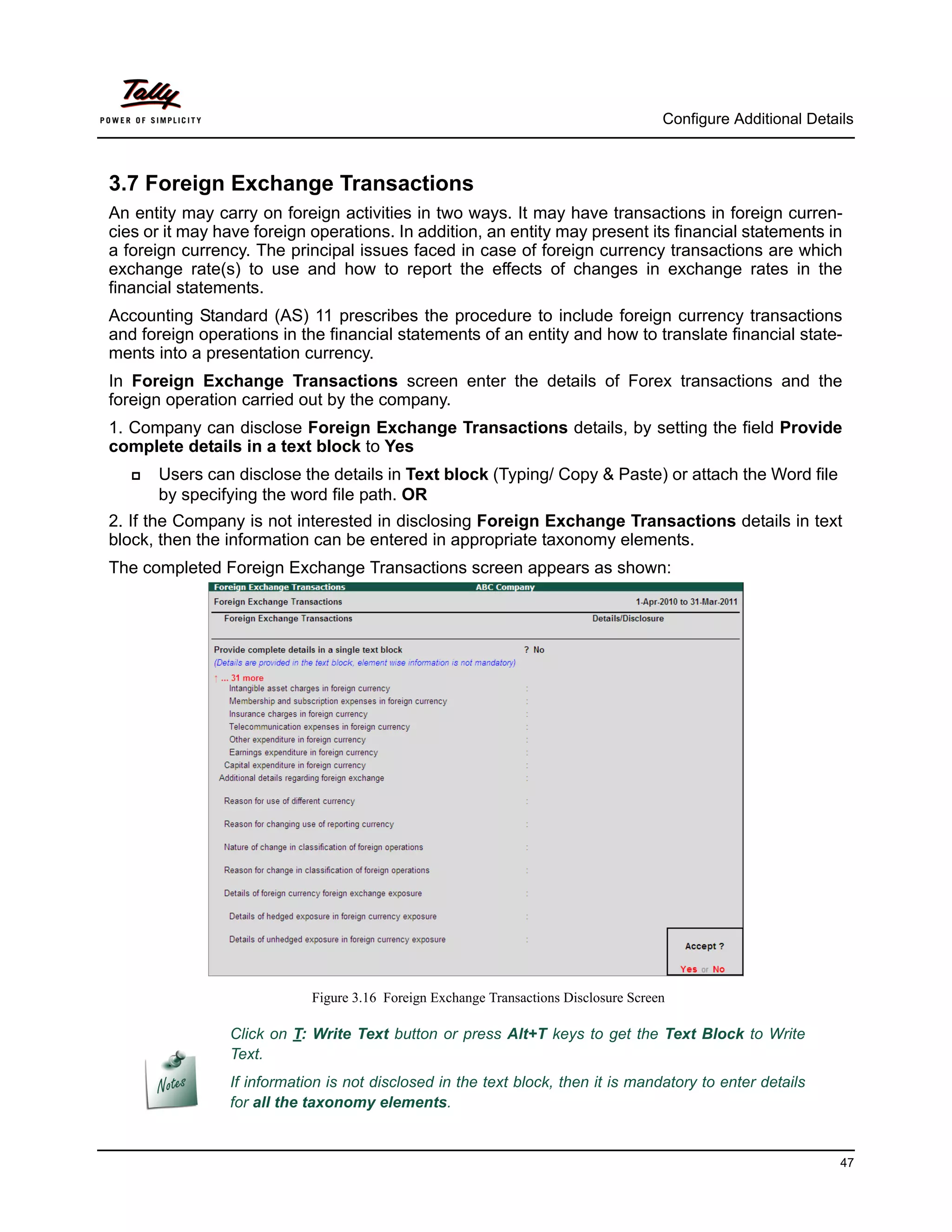 Configure Additional Details



3.7 Foreign Exchange Transactions
An entity may carry on foreign activities in two ways. It may have transactions in foreign curren-
cies or it may have foreign operations. In addition, an entity may present its financial statements in
a foreign currency. The principal issues faced in case of foreign currency transactions are which
exchange rate(s) to use and how to report the effects of changes in exchange rates in the
financial statements.
Accounting Standard (AS) 11 prescribes the procedure to include foreign currency transactions
and foreign operations in the financial statements of an entity and how to translate financial state-
ments into a presentation currency.
In Foreign Exchange Transactions screen enter the details of Forex transactions and the
foreign operation carried out by the company.
1. Company can disclose Foreign Exchange Transactions details, by setting the field Provide
complete details in a text block to Yes
      Users can disclose the details in Text block (Typing/ Copy & Paste) or attach the Word file
       by specifying the word file path. OR
2. If the Company is not interested in disclosing Foreign Exchange Transactions details in text
block, then the information can be entered in appropriate taxonomy elements.
The completed Foreign Exchange Transactions screen appears as shown:




                            Figure 3.16 Foreign Exchange Transactions Disclosure Screen

                Click on T: Write Text button or press Alt+T keys to get the Text Block to Write
                Text.
                If information is not disclosed in the text block, then it is mandatory to enter details
                for all the taxonomy elements.


                                                                                                                47
 