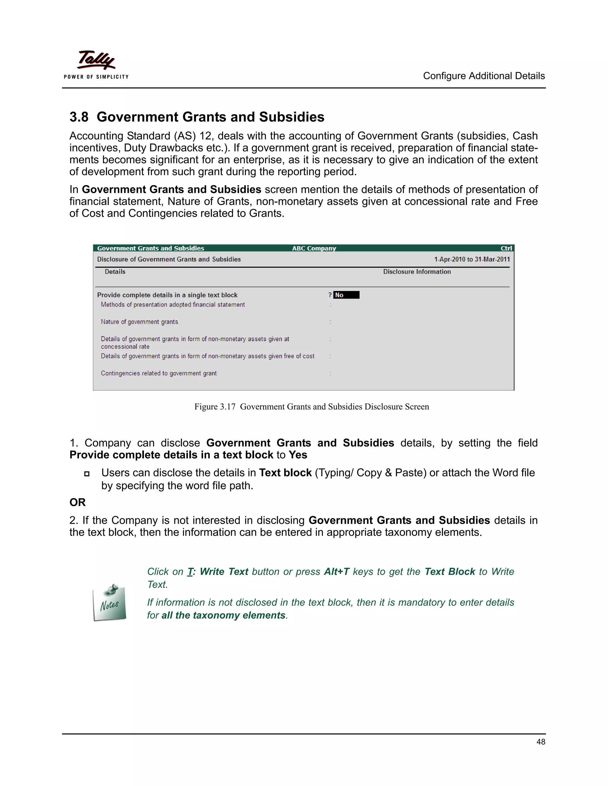 Configure Additional Details



3.8 Government Grants and Subsidies
Accounting Standard (AS) 12, deals with the accounting of Government Grants (subsidies, Cash
incentives, Duty Drawbacks etc.). If a government grant is received, preparation of financial state-
ments becomes significant for an enterprise, as it is necessary to give an indication of the extent
of development from such grant during the reporting period.
In Government Grants and Subsidies screen mention the details of methods of presentation of
financial statement, Nature of Grants, non-monetary assets given at concessional rate and Free
of Cost and Contingencies related to Grants.




                           Figure 3.17 Government Grants and Subsidies Disclosure Screen



1. Company can disclose Government Grants and Subsidies details, by setting the field
Provide complete details in a text block to Yes
      Users can disclose the details in Text block (Typing/ Copy & Paste) or attach the Word file
       by specifying the word file path.
OR
2. If the Company is not interested in disclosing Government Grants and Subsidies details in
the text block, then the information can be entered in appropriate taxonomy elements.


                Click on T: Write Text button or press Alt+T keys to get the Text Block to Write
                Text.
                If information is not disclosed in the text block, then it is mandatory to enter details
                for all the taxonomy elements.




                                                                                                                48
 
