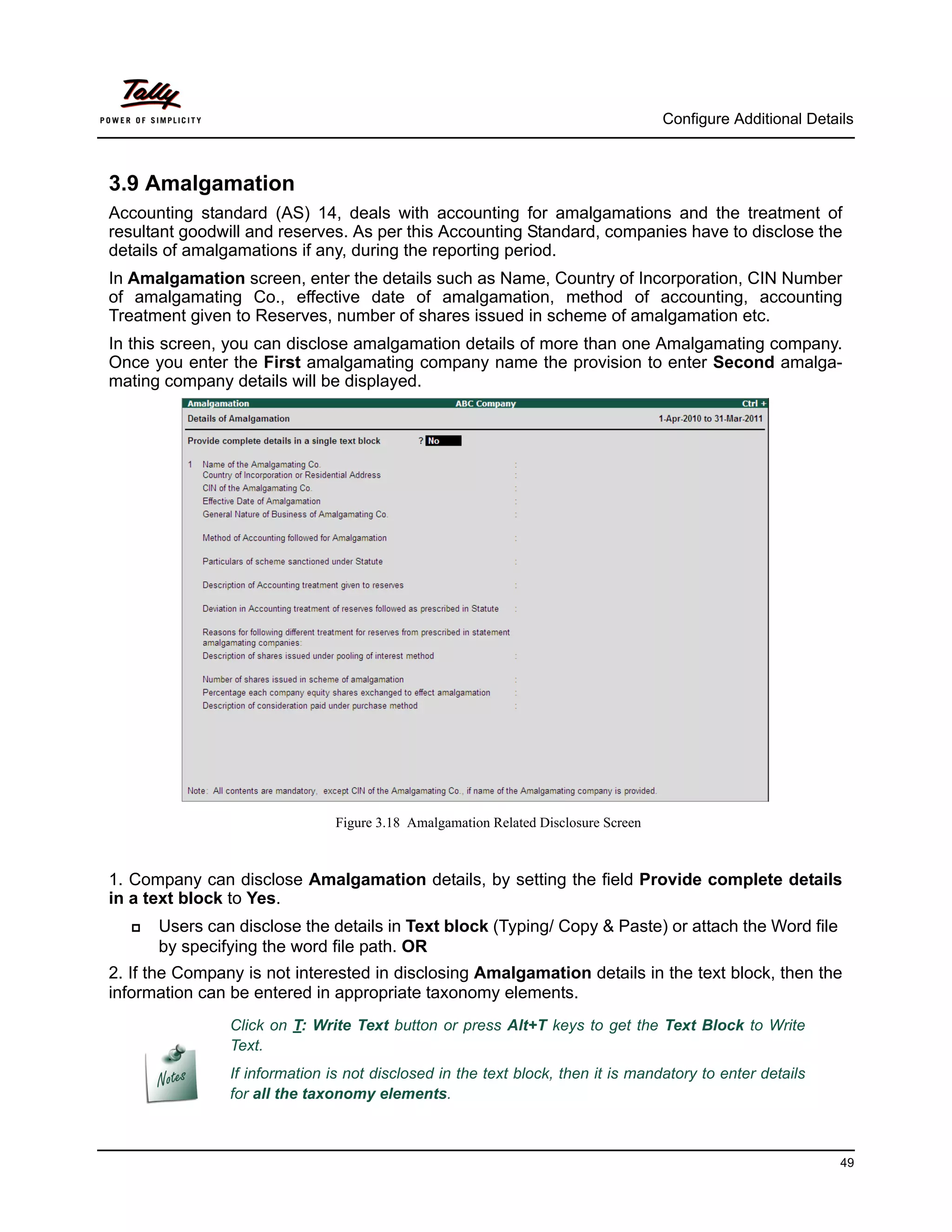Configure Additional Details



3.9 Amalgamation
Accounting standard (AS) 14, deals with accounting for amalgamations and the treatment of
resultant goodwill and reserves. As per this Accounting Standard, companies have to disclose the
details of amalgamations if any, during the reporting period.
In Amalgamation screen, enter the details such as Name, Country of Incorporation, CIN Number
of amalgamating Co., effective date of amalgamation, method of accounting, accounting
Treatment given to Reserves, number of shares issued in scheme of amalgamation etc.
In this screen, you can disclose amalgamation details of more than one Amalgamating company.
Once you enter the First amalgamating company name the provision to enter Second amalga-
mating company details will be displayed.




                                Figure 3.18 Amalgamation Related Disclosure Screen



1. Company can disclose Amalgamation details, by setting the field Provide complete details
in a text block to Yes.
     Users can disclose the details in Text block (Typing/ Copy & Paste) or attach the Word file
      by specifying the word file path. OR
2. If the Company is not interested in disclosing Amalgamation details in the text block, then the
information can be entered in appropriate taxonomy elements.
                Click on T: Write Text button or press Alt+T keys to get the Text Block to Write
                Text.
                If information is not disclosed in the text block, then it is mandatory to enter details
                for all the taxonomy elements.



                                                                                                               49
 