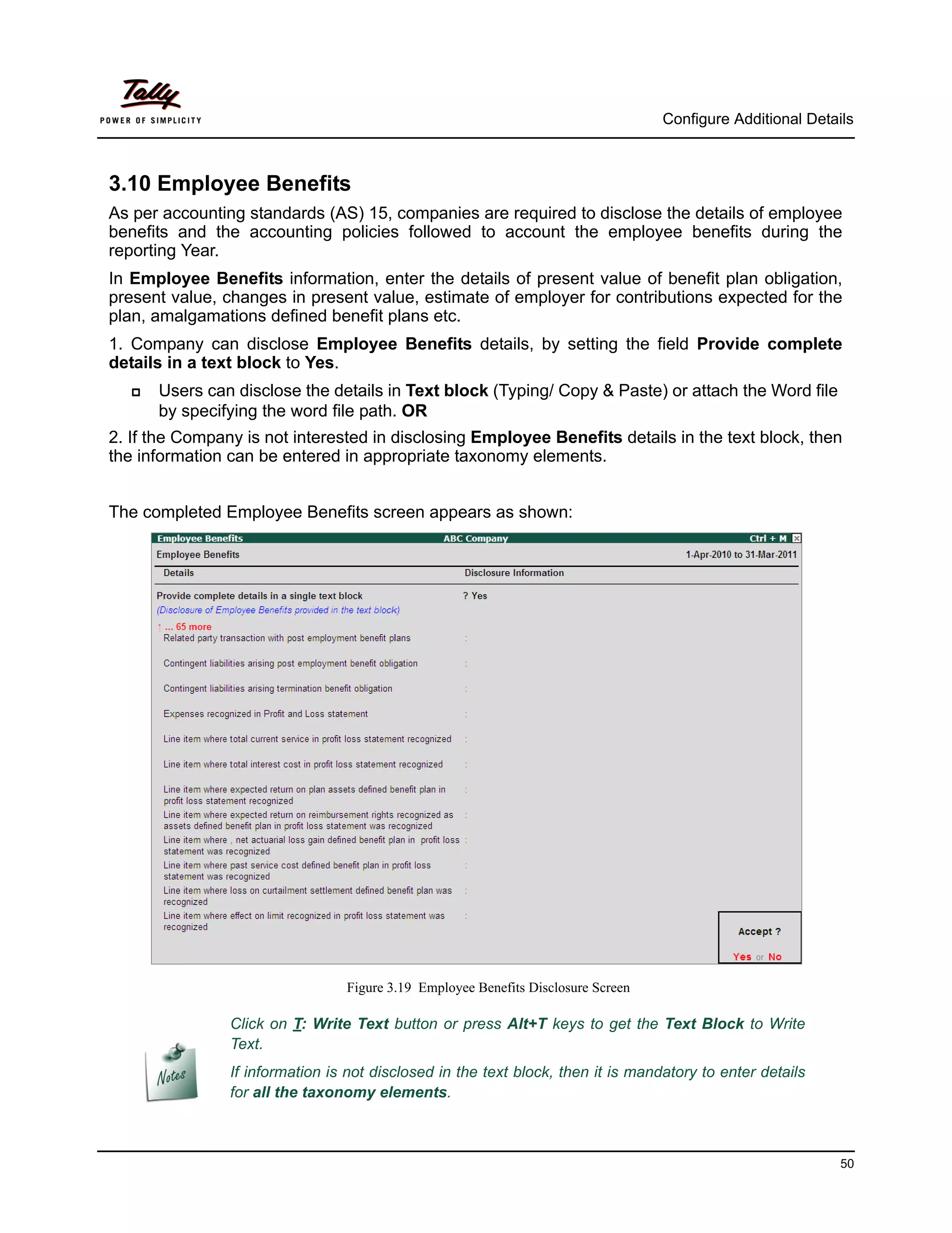 Configure Additional Details



3.10 Employee Benefits
As per accounting standards (AS) 15, companies are required to disclose the details of employee
benefits and the accounting policies followed to account the employee benefits during the
reporting Year.
In Employee Benefits information, enter the details of present value of benefit plan obligation,
present value, changes in present value, estimate of employer for contributions expected for the
plan, amalgamations defined benefit plans etc.
1. Company can disclose Employee Benefits details, by setting the field Provide complete
details in a text block to Yes.
      Users can disclose the details in Text block (Typing/ Copy & Paste) or attach the Word file
       by specifying the word file path. OR
2. If the Company is not interested in disclosing Employee Benefits details in the text block, then
the information can be entered in appropriate taxonomy elements.


The completed Employee Benefits screen appears as shown:




                                 Figure 3.19 Employee Benefits Disclosure Screen

                Click on T: Write Text button or press Alt+T keys to get the Text Block to Write
                Text.
                If information is not disclosed in the text block, then it is mandatory to enter details
                for all the taxonomy elements.



                                                                                                             50
 