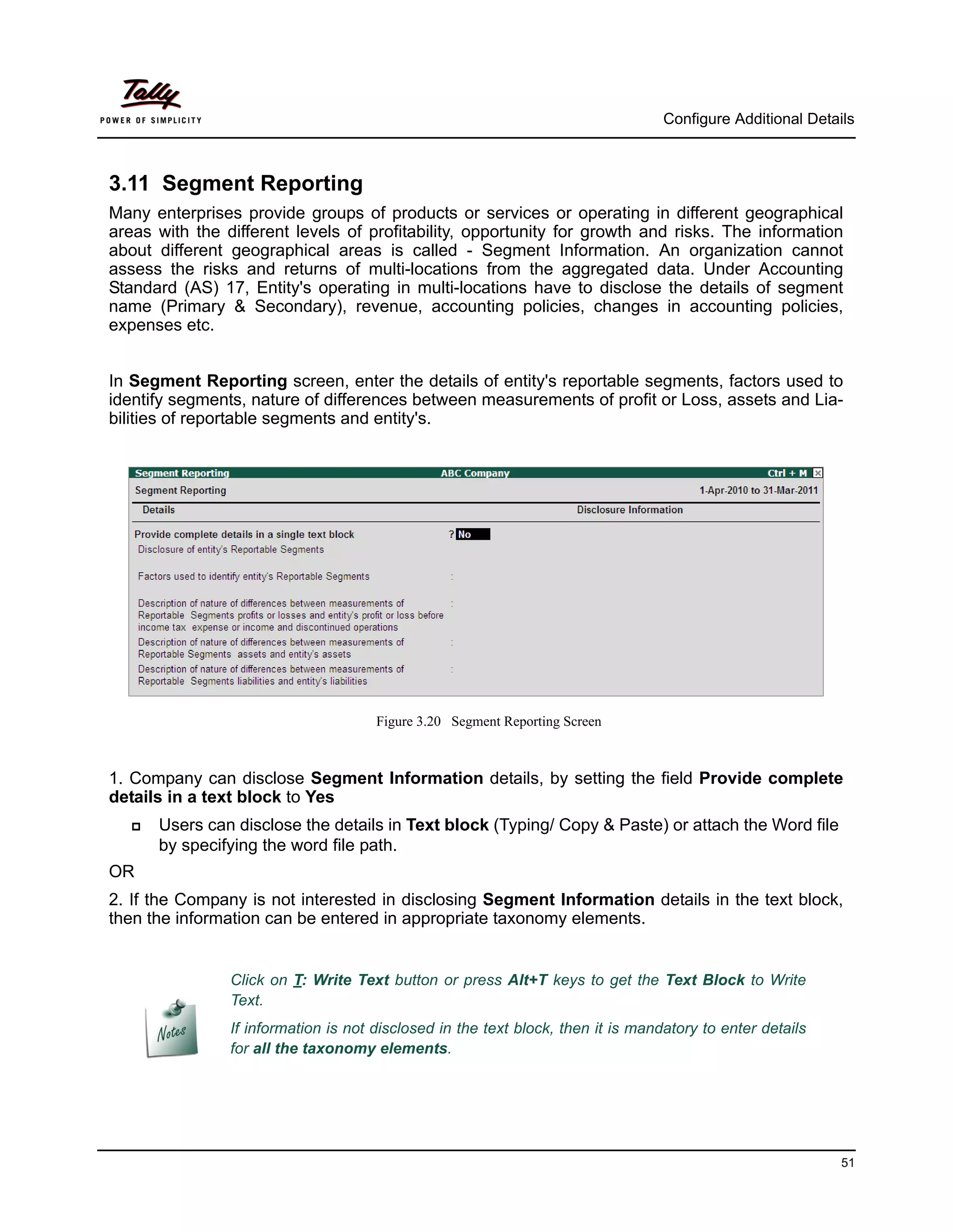 Configure Additional Details



3.11 Segment Reporting
Many enterprises provide groups of products or services or operating in different geographical
areas with the different levels of profitability, opportunity for growth and risks. The information
about different geographical areas is called - Segment Information. An organization cannot
assess the risks and returns of multi-locations from the aggregated data. Under Accounting
Standard (AS) 17, Entity's operating in multi-locations have to disclose the details of segment
name (Primary & Secondary), revenue, accounting policies, changes in accounting policies,
expenses etc.


In Segment Reporting screen, enter the details of entity's reportable segments, factors used to
identify segments, nature of differences between measurements of profit or Loss, assets and Lia-
bilities of reportable segments and entity's.




                                      Figure 3.20 Segment Reporting Screen



1. Company can disclose Segment Information details, by setting the field Provide complete
details in a text block to Yes
      Users can disclose the details in Text block (Typing/ Copy & Paste) or attach the Word file
       by specifying the word file path.
OR
2. If the Company is not interested in disclosing Segment Information details in the text block,
then the information can be entered in appropriate taxonomy elements.


                Click on T: Write Text button or press Alt+T keys to get the Text Block to Write
                Text.
                If information is not disclosed in the text block, then it is mandatory to enter details
                for all the taxonomy elements.




                                                                                                            51
 