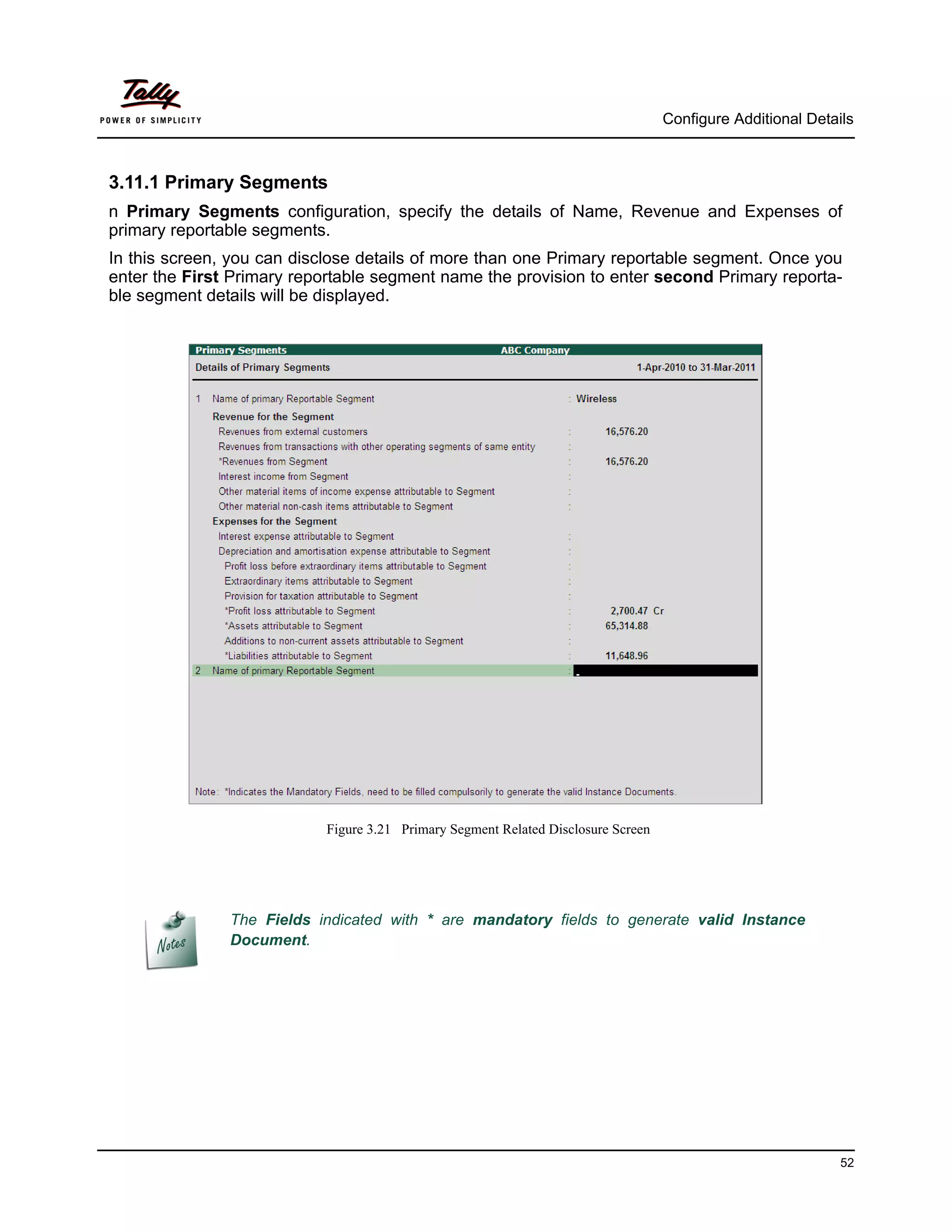 Configure Additional Details



3.11.1 Primary Segments
n Primary Segments configuration, specify the details of Name, Revenue and Expenses of
primary reportable segments.
In this screen, you can disclose details of more than one Primary reportable segment. Once you
enter the First Primary reportable segment name the provision to enter second Primary reporta-
ble segment details will be displayed.




                           Figure 3.21 Primary Segment Related Disclosure Screen




               The Fields indicated with * are mandatory fields to generate valid Instance
               Document.




                                                                                                             52
 