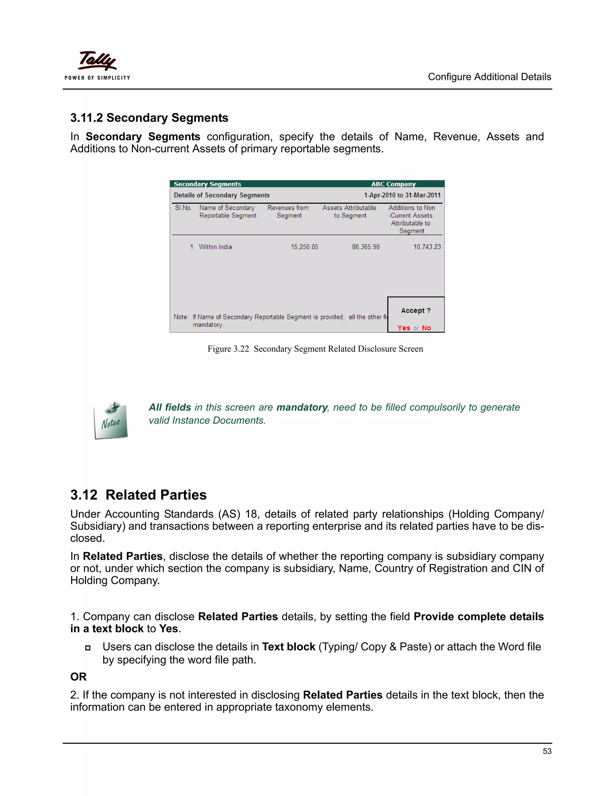 Configure Additional Details



3.11.2 Secondary Segments
In Secondary Segments configuration, specify the details of Name, Revenue, Assets and
Additions to Non-current Assets of primary reportable segments.




                             Figure 3.22 Secondary Segment Related Disclosure Screen




                All fields in this screen are mandatory, need to be filled compulsorily to generate
                valid Instance Documents.




3.12 Related Parties
Under Accounting Standards (AS) 18, details of related party relationships (Holding Company/
Subsidiary) and transactions between a reporting enterprise and its related parties have to be dis-
closed.
In Related Parties, disclose the details of whether the reporting company is subsidiary company
or not, under which section the company is subsidiary, Name, Country of Registration and CIN of
Holding Company.


1. Company can disclose Related Parties details, by setting the field Provide complete details
in a text block to Yes.
      Users can disclose the details in Text block (Typing/ Copy & Paste) or attach the Word file
       by specifying the word file path.
OR
2. If the company is not interested in disclosing Related Parties details in the text block, then the
information can be entered in appropriate taxonomy elements.


                                                                                                                 53
 