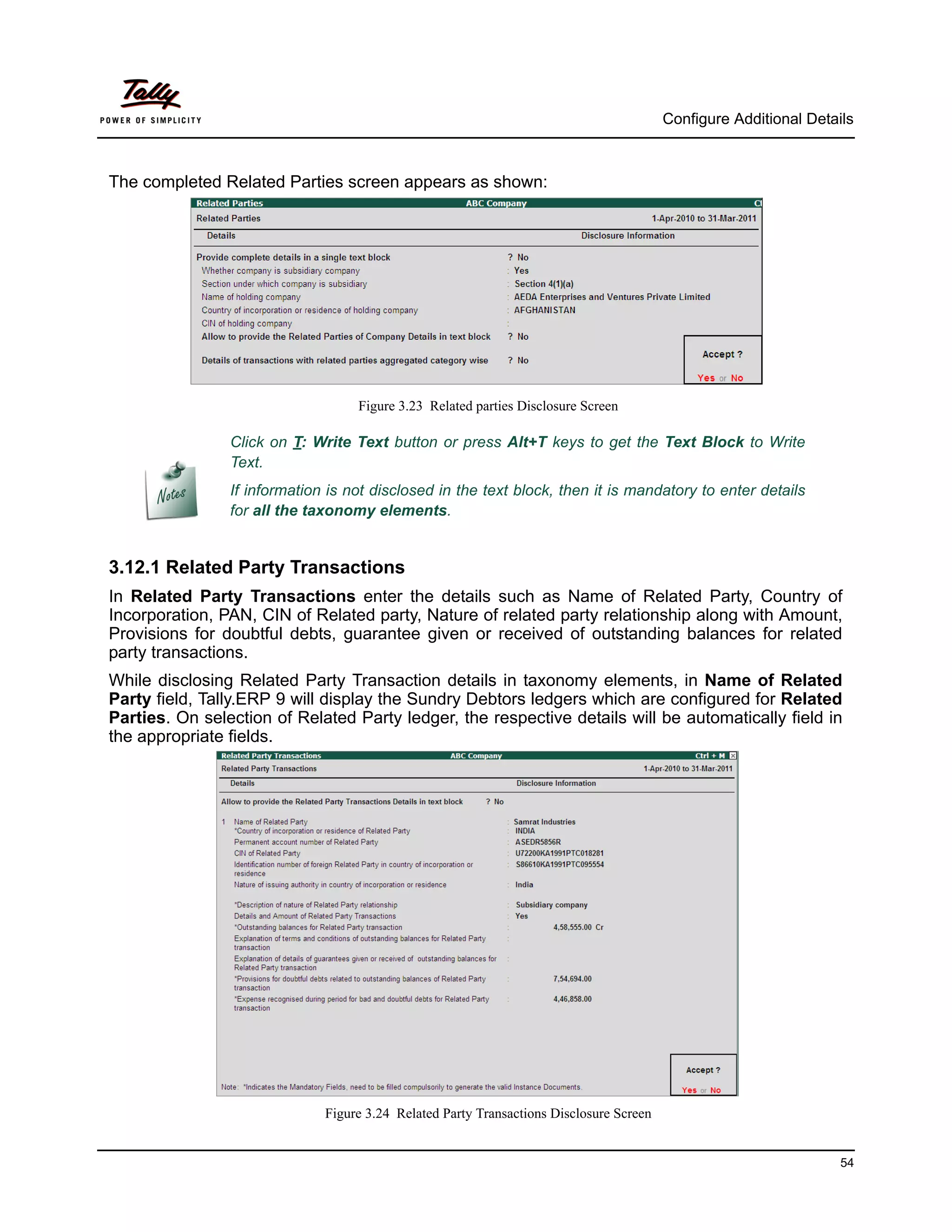 Configure Additional Details



The completed Related Parties screen appears as shown:




                                   Figure 3.23 Related parties Disclosure Screen

                Click on T: Write Text button or press Alt+T keys to get the Text Block to Write
                Text.
                If information is not disclosed in the text block, then it is mandatory to enter details
                for all the taxonomy elements.


3.12.1 Related Party Transactions
In Related Party Transactions enter the details such as Name of Related Party, Country of
Incorporation, PAN, CIN of Related party, Nature of related party relationship along with Amount,
Provisions for doubtful debts, guarantee given or received of outstanding balances for related
party transactions.
While disclosing Related Party Transaction details in taxonomy elements, in Name of Related
Party field, Tally.ERP 9 will display the Sundry Debtors ledgers which are configured for Related
Parties. On selection of Related Party ledger, the respective details will be automatically field in
the appropriate fields.




                              Figure 3.24 Related Party Transactions Disclosure Screen


                                                                                                                   54
 