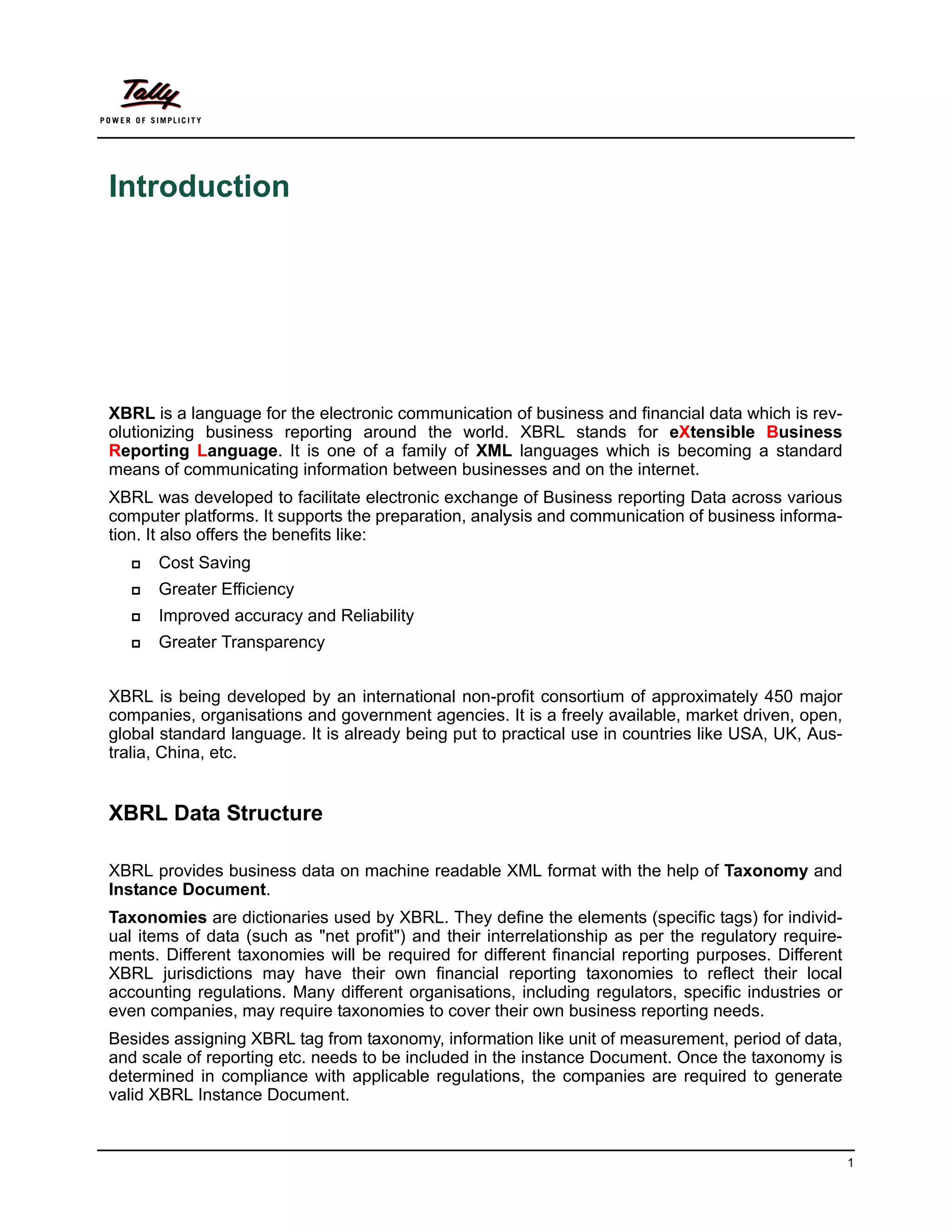 Introduction




XBRL is a language for the electronic communication of business and financial data which is rev-
olutionizing business reporting around the world. XBRL stands for eXtensible Business
Reporting Language. It is one of a family of XML languages which is becoming a standard
means of communicating information between businesses and on the internet.
XBRL was developed to facilitate electronic exchange of Business reporting Data across various
computer platforms. It supports the preparation, analysis and communication of business informa-
tion. It also offers the benefits like:
      Cost Saving
      Greater Efficiency
      Improved accuracy and Reliability
      Greater Transparency


XBRL is being developed by an international non-profit consortium of approximately 450 major
companies, organisations and government agencies. It is a freely available, market driven, open,
global standard language. It is already being put to practical use in countries like USA, UK, Aus-
tralia, China, etc.


XBRL Data Structure

XBRL provides business data on machine readable XML format with the help of Taxonomy and
Instance Document.
Taxonomies are dictionaries used by XBRL. They define the elements (specific tags) for individ-
ual items of data (such as "net profit") and their interrelationship as per the regulatory require-
ments. Different taxonomies will be required for different financial reporting purposes. Different
XBRL jurisdictions may have their own financial reporting taxonomies to reflect their local
accounting regulations. Many different organisations, including regulators, specific industries or
even companies, may require taxonomies to cover their own business reporting needs.
Besides assigning XBRL tag from taxonomy, information like unit of measurement, period of data,
and scale of reporting etc. needs to be included in the instance Document. Once the taxonomy is
determined in compliance with applicable regulations, the companies are required to generate
valid XBRL Instance Document.


                                                                                                      1
 