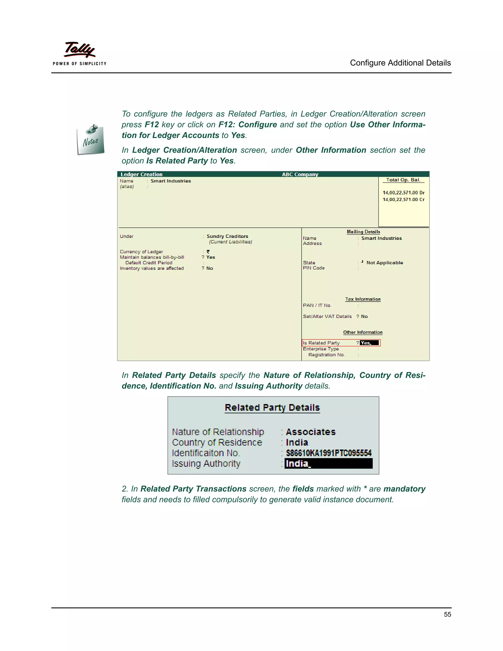 Configure Additional Details




To configure the ledgers as Related Parties, in Ledger Creation/Alteration screen
press F12 key or click on F12: Configure and set the option Use Other Informa-
tion for Ledger Accounts to Yes.
In Ledger Creation/Alteration screen, under Other Information section set the
option Is Related Party to Yes.




In Related Party Details specify the Nature of Relationship, Country of Resi-
dence, Identification No. and Issuing Authority details.




2. In Related Party Transactions screen, the fields marked with * are mandatory
fields and needs to filled compulsorily to generate valid instance document.




                                                                                      55
 