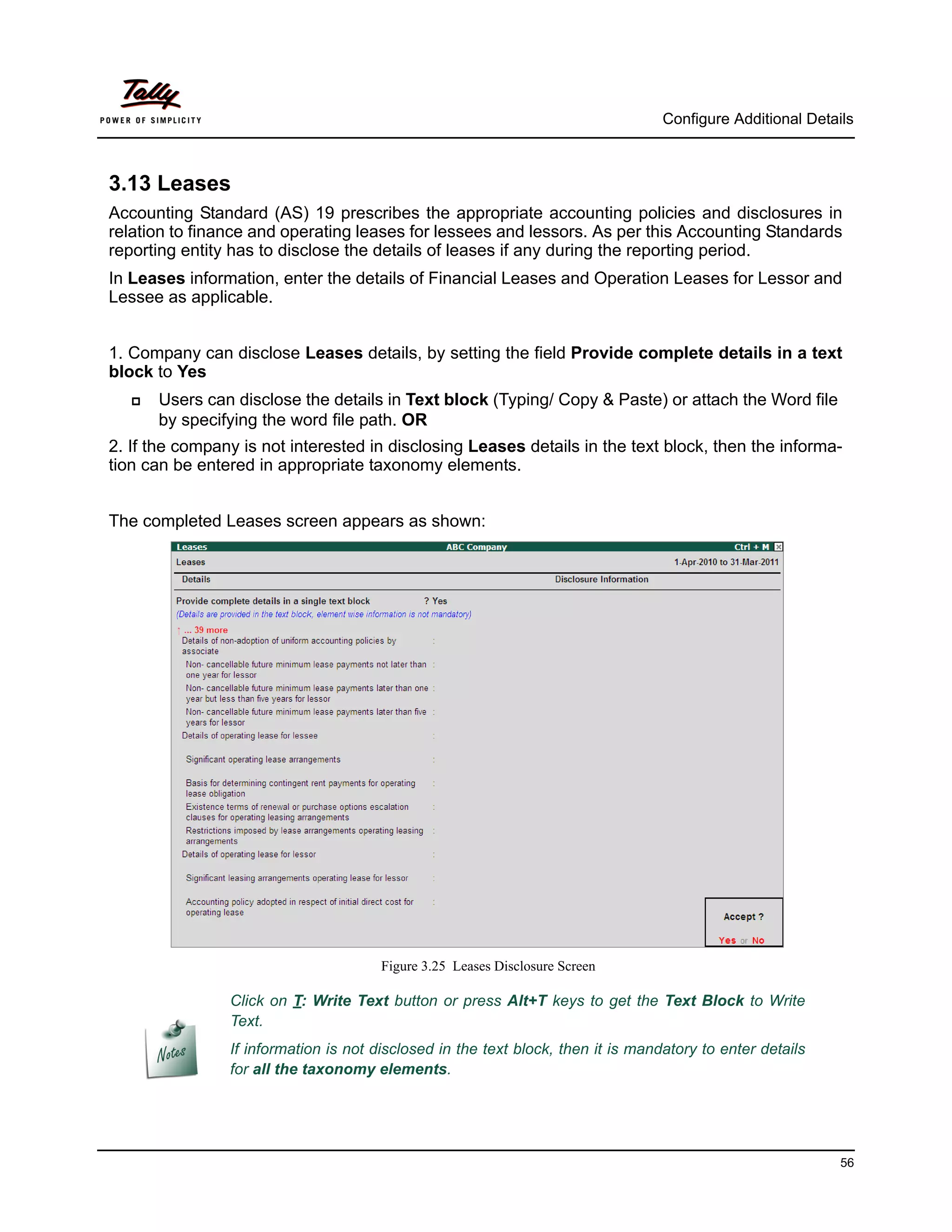 Configure Additional Details



3.13 Leases
Accounting Standard (AS) 19 prescribes the appropriate accounting policies and disclosures in
relation to finance and operating leases for lessees and lessors. As per this Accounting Standards
reporting entity has to disclose the details of leases if any during the reporting period.
In Leases information, enter the details of Financial Leases and Operation Leases for Lessor and
Lessee as applicable.


1. Company can disclose Leases details, by setting the field Provide complete details in a text
block to Yes
      Users can disclose the details in Text block (Typing/ Copy & Paste) or attach the Word file
       by specifying the word file path. OR
2. If the company is not interested in disclosing Leases details in the text block, then the informa-
tion can be entered in appropriate taxonomy elements.


The completed Leases screen appears as shown:




                                       Figure 3.25 Leases Disclosure Screen

                Click on T: Write Text button or press Alt+T keys to get the Text Block to Write
                Text.
                If information is not disclosed in the text block, then it is mandatory to enter details
                for all the taxonomy elements.




                                                                                                            56
 