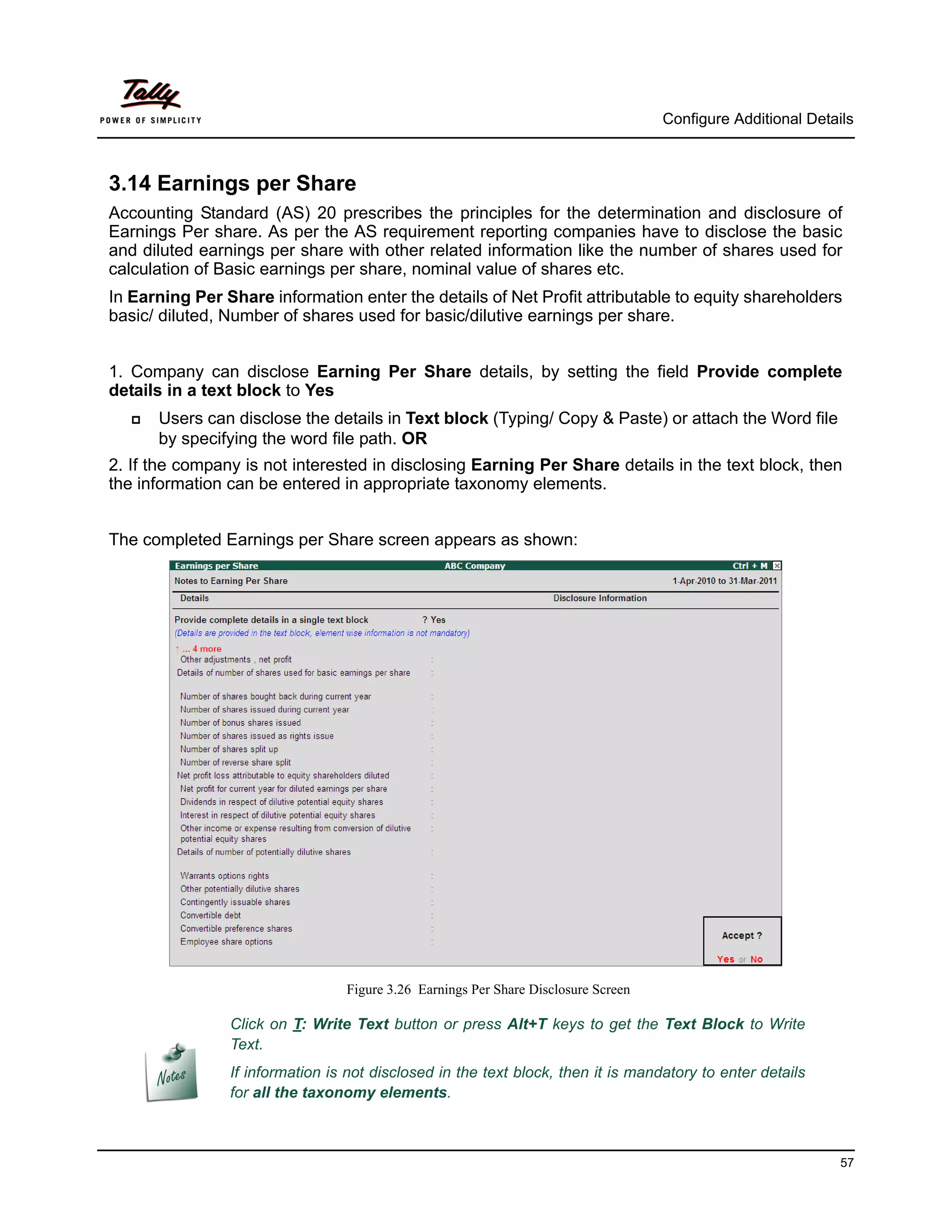 Configure Additional Details



3.14 Earnings per Share
Accounting Standard (AS) 20 prescribes the principles for the determination and disclosure of
Earnings Per share. As per the AS requirement reporting companies have to disclose the basic
and diluted earnings per share with other related information like the number of shares used for
calculation of Basic earnings per share, nominal value of shares etc.
In Earning Per Share information enter the details of Net Profit attributable to equity shareholders
basic/ diluted, Number of shares used for basic/dilutive earnings per share.


1. Company can disclose Earning Per Share details, by setting the field Provide complete
details in a text block to Yes
      Users can disclose the details in Text block (Typing/ Copy & Paste) or attach the Word file
       by specifying the word file path. OR
2. If the company is not interested in disclosing Earning Per Share details in the text block, then
the information can be entered in appropriate taxonomy elements.


The completed Earnings per Share screen appears as shown:




                                 Figure 3.26 Earnings Per Share Disclosure Screen

                Click on T: Write Text button or press Alt+T keys to get the Text Block to Write
                Text.
                If information is not disclosed in the text block, then it is mandatory to enter details
                for all the taxonomy elements.



                                                                                                              57
 