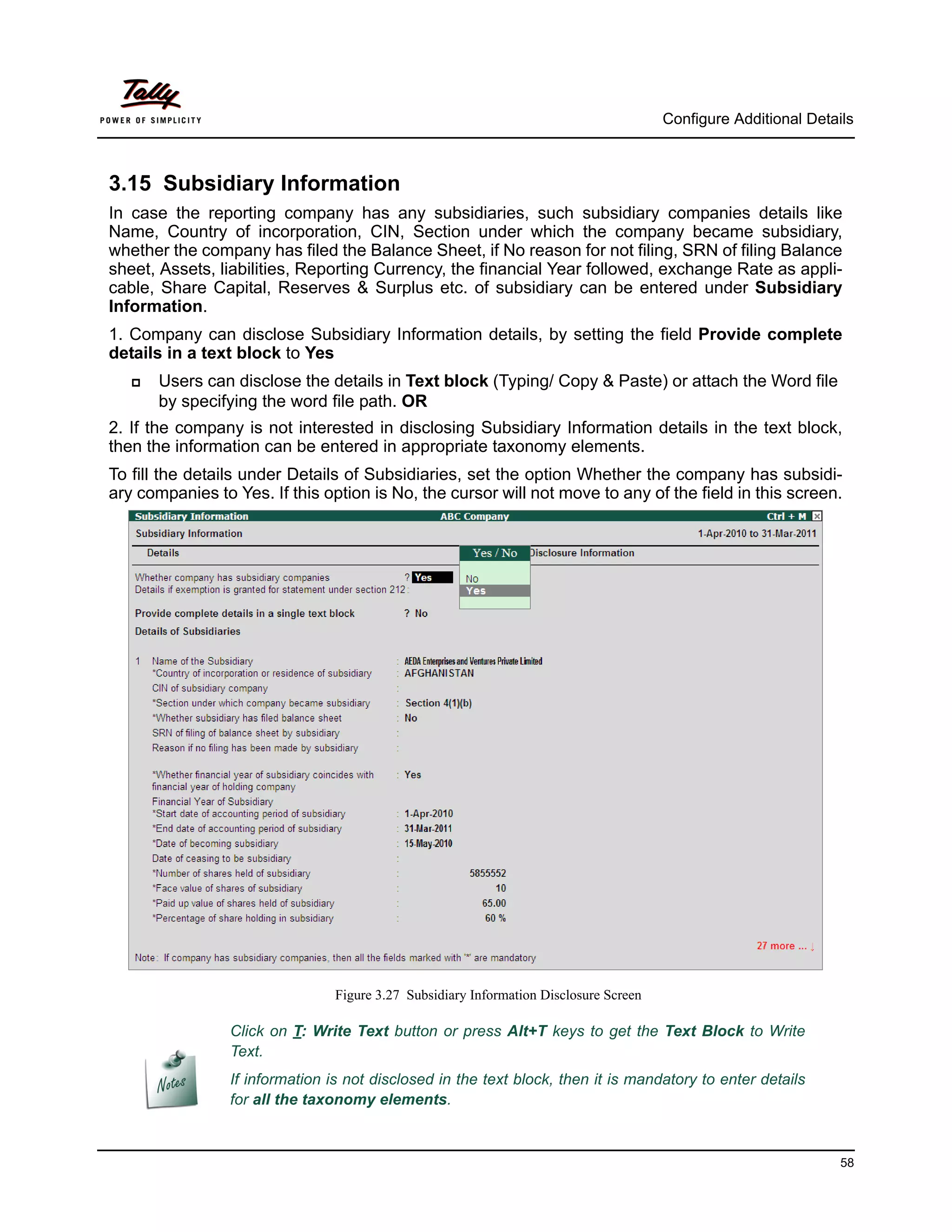 Configure Additional Details



3.15 Subsidiary Information
In case the reporting company has any subsidiaries, such subsidiary companies details like
Name, Country of incorporation, CIN, Section under which the company became subsidiary,
whether the company has filed the Balance Sheet, if No reason for not filing, SRN of filing Balance
sheet, Assets, liabilities, Reporting Currency, the financial Year followed, exchange Rate as appli-
cable, Share Capital, Reserves & Surplus etc. of subsidiary can be entered under Subsidiary
Information.
1. Company can disclose Subsidiary Information details, by setting the field Provide complete
details in a text block to Yes
      Users can disclose the details in Text block (Typing/ Copy & Paste) or attach the Word file
       by specifying the word file path. OR
2. If the company is not interested in disclosing Subsidiary Information details in the text block,
then the information can be entered in appropriate taxonomy elements.
To fill the details under Details of Subsidiaries, set the option Whether the company has subsidi-
ary companies to Yes. If this option is No, the cursor will not move to any of the field in this screen.




                                 Figure 3.27 Subsidiary Information Disclosure Screen

                 Click on T: Write Text button or press Alt+T keys to get the Text Block to Write
                 Text.
                 If information is not disclosed in the text block, then it is mandatory to enter details
                 for all the taxonomy elements.



                                                                                                                  58
 