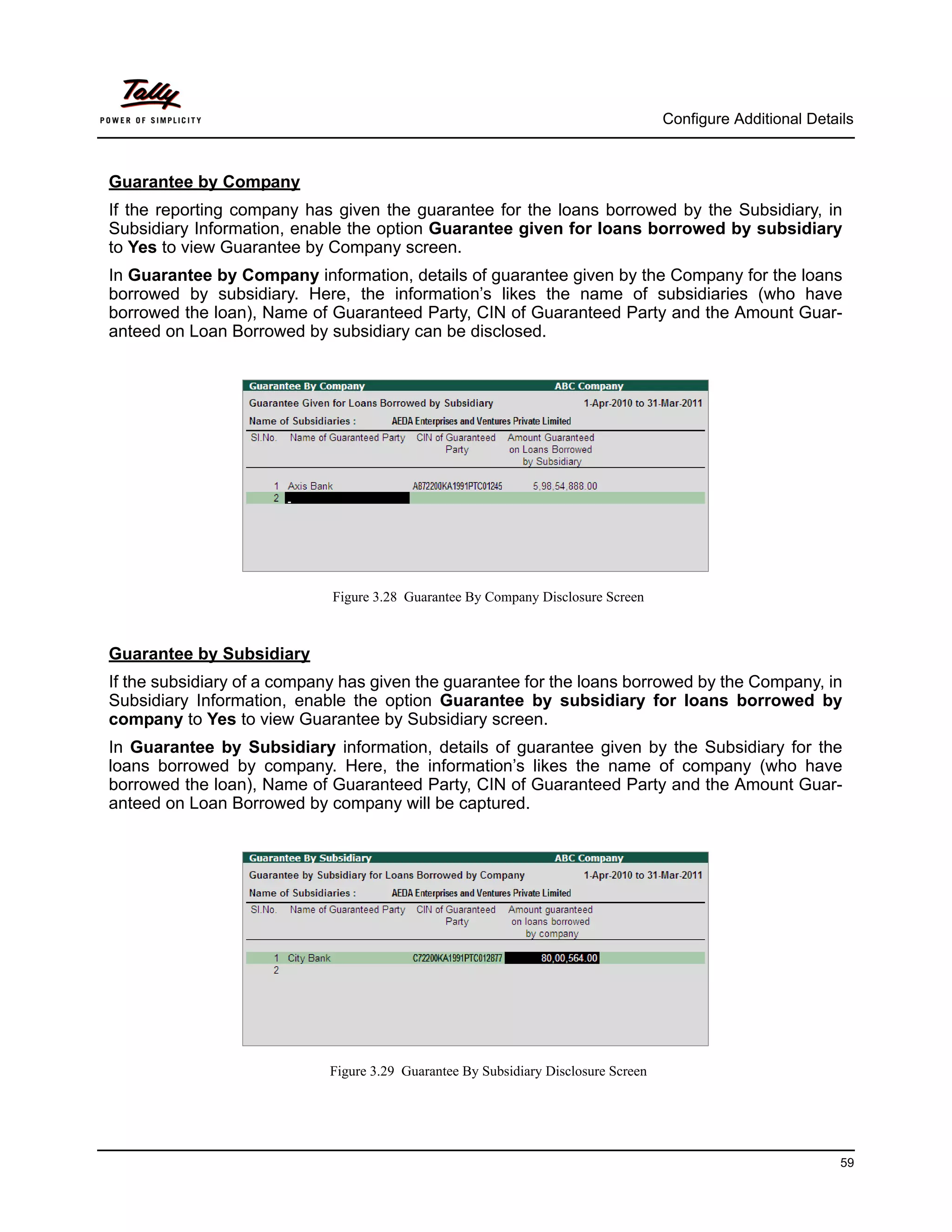 Configure Additional Details



Guarantee by Company
If the reporting company has given the guarantee for the loans borrowed by the Subsidiary, in
Subsidiary Information, enable the option Guarantee given for loans borrowed by subsidiary
to Yes to view Guarantee by Company screen.
In Guarantee by Company information, details of guarantee given by the Company for the loans
borrowed by subsidiary. Here, the information’s likes the name of subsidiaries (who have
borrowed the loan), Name of Guaranteed Party, CIN of Guaranteed Party and the Amount Guar-
anteed on Loan Borrowed by subsidiary can be disclosed.




                             Figure 3.28 Guarantee By Company Disclosure Screen



Guarantee by Subsidiary
If the subsidiary of a company has given the guarantee for the loans borrowed by the Company, in
Subsidiary Information, enable the option Guarantee by subsidiary for loans borrowed by
company to Yes to view Guarantee by Subsidiary screen.
In Guarantee by Subsidiary information, details of guarantee given by the Subsidiary for the
loans borrowed by company. Here, the information’s likes the name of company (who have
borrowed the loan), Name of Guaranteed Party, CIN of Guaranteed Party and the Amount Guar-
anteed on Loan Borrowed by company will be captured.




                            Figure 3.29 Guarantee By Subsidiary Disclosure Screen




                                                                                                              59
 
