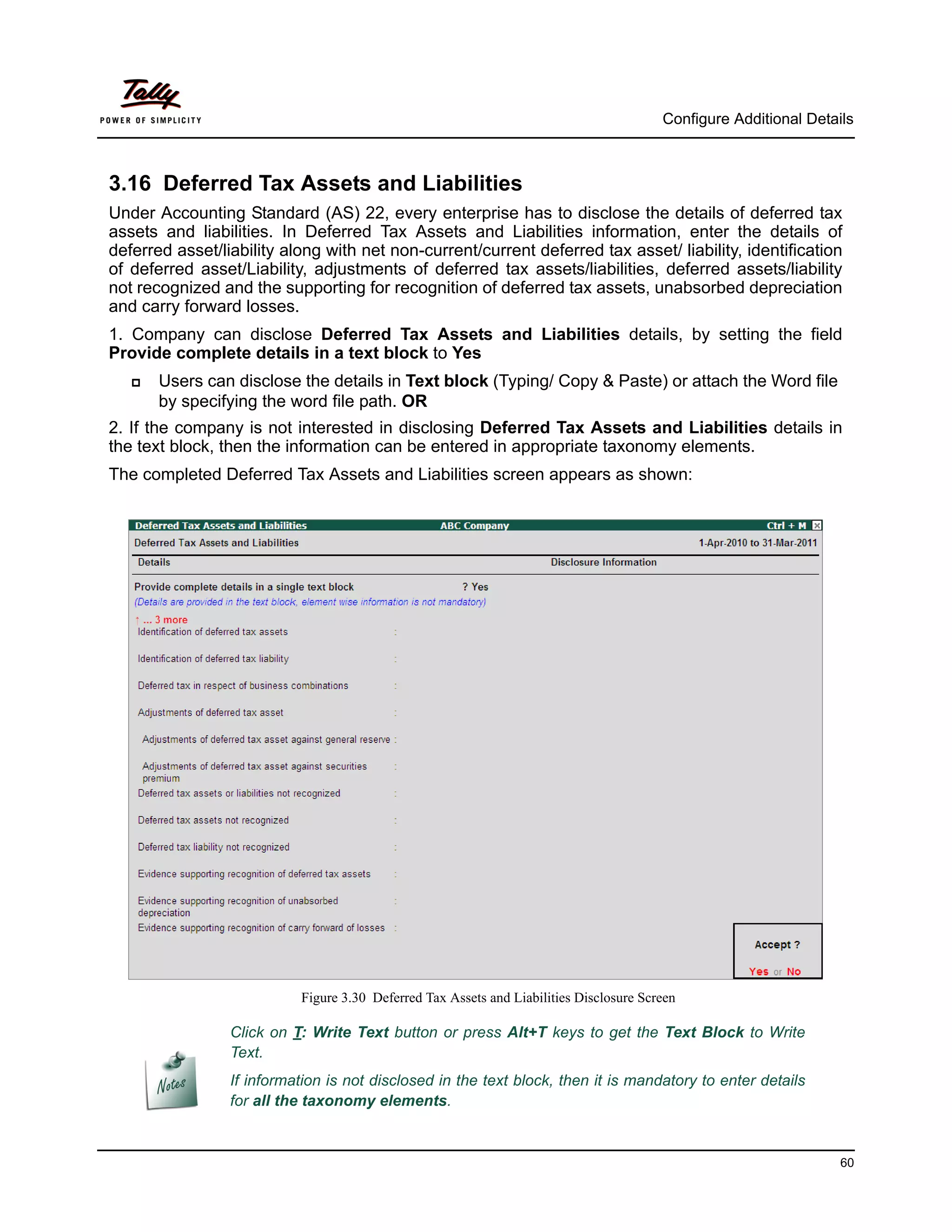 Configure Additional Details



3.16 Deferred Tax Assets and Liabilities
Under Accounting Standard (AS) 22, every enterprise has to disclose the details of deferred tax
assets and liabilities. In Deferred Tax Assets and Liabilities information, enter the details of
deferred asset/liability along with net non-current/current deferred tax asset/ liability, identification
of deferred asset/Liability, adjustments of deferred tax assets/liabilities, deferred assets/liability
not recognized and the supporting for recognition of deferred tax assets, unabsorbed depreciation
and carry forward losses.
1. Company can disclose Deferred Tax Assets and Liabilities details, by setting the field
Provide complete details in a text block to Yes
      Users can disclose the details in Text block (Typing/ Copy & Paste) or attach the Word file
       by specifying the word file path. OR
2. If the company is not interested in disclosing Deferred Tax Assets and Liabilities details in
the text block, then the information can be entered in appropriate taxonomy elements.
The completed Deferred Tax Assets and Liabilities screen appears as shown:




                           Figure 3.30 Deferred Tax Assets and Liabilities Disclosure Screen

                 Click on T: Write Text button or press Alt+T keys to get the Text Block to Write
                 Text.
                 If information is not disclosed in the text block, then it is mandatory to enter details
                 for all the taxonomy elements.


                                                                                                                   60
 