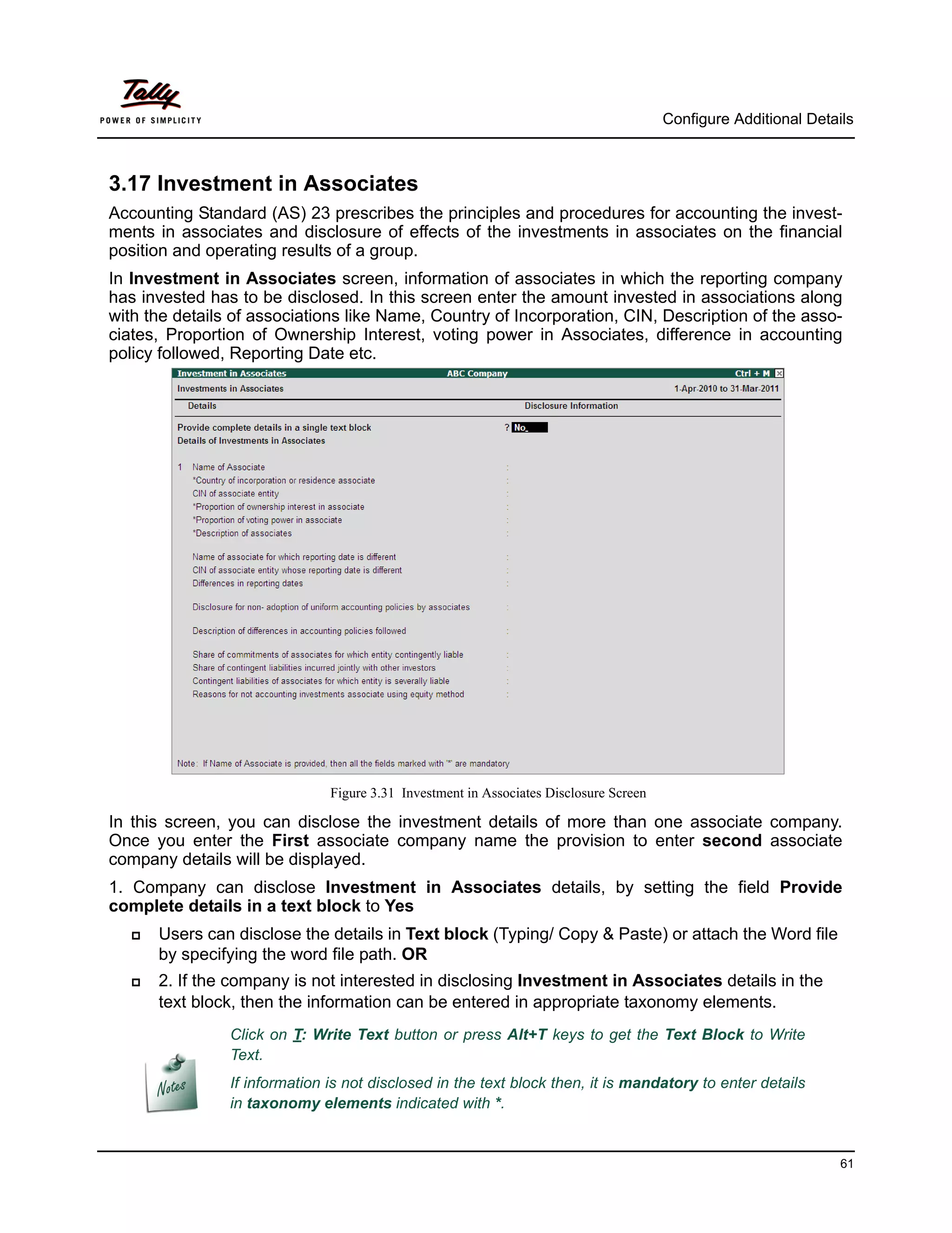 Configure Additional Details



3.17 Investment in Associates
Accounting Standard (AS) 23 prescribes the principles and procedures for accounting the invest-
ments in associates and disclosure of effects of the investments in associates on the financial
position and operating results of a group.
In Investment in Associates screen, information of associates in which the reporting company
has invested has to be disclosed. In this screen enter the amount invested in associations along
with the details of associations like Name, Country of Incorporation, CIN, Description of the asso-
ciates, Proportion of Ownership Interest, voting power in Associates, difference in accounting
policy followed, Reporting Date etc.




                               Figure 3.31 Investment in Associates Disclosure Screen

In this screen, you can disclose the investment details of more than one associate company.
Once you enter the First associate company name the provision to enter second associate
company details will be displayed.
1. Company can disclose Investment in Associates details, by setting the field Provide
complete details in a text block to Yes
      Users can disclose the details in Text block (Typing/ Copy & Paste) or attach the Word file
       by specifying the word file path. OR
      2. If the company is not interested in disclosing Investment in Associates details in the
       text block, then the information can be entered in appropriate taxonomy elements.
                Click on T: Write Text button or press Alt+T keys to get the Text Block to Write
                Text.
                If information is not disclosed in the text block then, it is mandatory to enter details
                in taxonomy elements indicated with *.


                                                                                                                  61
 