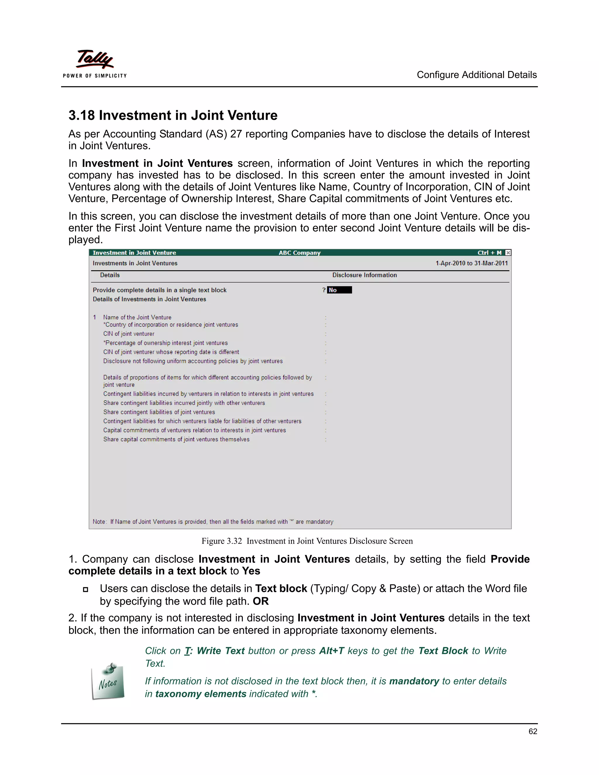 Configure Additional Details



3.18 Investment in Joint Venture
As per Accounting Standard (AS) 27 reporting Companies have to disclose the details of Interest
in Joint Ventures.
In Investment in Joint Ventures screen, information of Joint Ventures in which the reporting
company has invested has to be disclosed. In this screen enter the amount invested in Joint
Ventures along with the details of Joint Ventures like Name, Country of Incorporation, CIN of Joint
Venture, Percentage of Ownership Interest, Share Capital commitments of Joint Ventures etc.
In this screen, you can disclose the investment details of more than one Joint Venture. Once you
enter the First Joint Venture name the provision to enter second Joint Venture details will be dis-
played.




                             Figure 3.32 Investment in Joint Ventures Disclosure Screen

1. Company can disclose Investment in Joint Ventures details, by setting the field Provide
complete details in a text block to Yes
      Users can disclose the details in Text block (Typing/ Copy & Paste) or attach the Word file
       by specifying the word file path. OR
2. If the company is not interested in disclosing Investment in Joint Ventures details in the text
block, then the information can be entered in appropriate taxonomy elements.
                Click on T: Write Text button or press Alt+T keys to get the Text Block to Write
                Text.
                If information is not disclosed in the text block then, it is mandatory to enter details
                in taxonomy elements indicated with *.


                                                                                                                    62
 